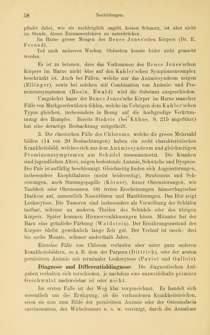 pfindet dabei, wie sie nachträglich angibt, keinen Schmerz, ist aber nicht im Stande, dieses Zusammenfahren zu unterdrücken. Im Harne grosse Mengen des Bence Jones'schen Körpers (Dr. E, Freund). Tod nach mehreren Wochen. Obduction konnte leider nicht gemacht werden. Es ist zu betonen, dass das Vorkommen des Bence Jones'schen Körpers im Harne nicht blos auf den Kahler'schen Symptomencomplex beschränkt ist. Auch bei Fällen, welche nur das Anämiesyndrom zeigen (EHing er), sowie bei solchen mit Combination von Anämie- und Pro- minenzsymptomen (Eosin, Ewald) wird die Substanz ausgeschieden. Umgekehrt kann der Bence Jones'sche Körper im Harne mancher Fälle von Markgeschwülsten fehlen, welche im Uebrigen dem Kahler'schen Typus gleichen, insbesondere in Bezug auf die hochgradige Verkrüm- mung des Bumpfes. Bereits Stokvis (bei Kühne, S. 215 angeführt) hat eine derartige Beobachtung mitgetheilt. 3. Die classischen Fälle des Ohioroms, welche die grosse Mehrzahl bilden (14 von 20 Beobachtungen) haben ein recht charakteristisches- Krankheitsbild, welches sich aus dem Anämiesyndrom und gleichzeitigen Prominenzsymptomen am Schädel zusammensetzt. Die Kranken sind jugendlichen Alters, zeigen bedeutende Anämie, Schwäche und Dyspnoe. Der Puls ist auffällig beschleunigt. Gleichzeitig finden sich Augenstörungeny insbesondere Exophthalmus (meist beiderseitig), Strabismus und Seh- störungen, auch Stauungspapille (Körner), ferner Ohrenstörungen, wie Taubheit oder Ohrensausen. Oft treten Erscheinungen hämorrhagischer Diathese auf, namentlich Nasenbluten und Hautblutungen. Das Blut zeigt Leukocytose. Die Tumoren sind insbesondere als Vorwölbung der Schläfen tastbar, seltener an anderen Theilen des Schädels oder des übrigen Körpers. Später kommen Hirnnervenlähmungen hinzu. Mitunter hat der Harn eine grünliche Färbung (Wald st ein). Der Ernährungszustand des- Körpers bleibt gewöhnlich lange Zeit gut. Der Verlauf ist rasch: drei bis sechs Monate, seltener anderthalb Jahre. Einzelne Fälle von Chlorom verlaufen aber unter ganz anderen Krankheitsbildern, so z. B. dem der Purpura (Dittrich), oder der acuten perniciösen Anämie mit terminaler Leukocytose (Paviot und Gallois). Diagnose und Differentialdiagnose. Die diagnostischen Auf- gaben verhalten sich verschieden, je nachdem eine unzweifelhafte primäre Gesehwulst nachweisbar ist oder nicht. Im ersten Falle ist der Weg klar vorgezeichnet. Es handelt sich, wesentlich nm die Erwägung, ob die vorhandenen Krankheitszeichen, seien sie nun zum Bilde der perniciösen Anämie oder der Osteomalacia carcinoinatosa, des Wirbeltumors u. s. w. vereinigt, durch die Annahme-