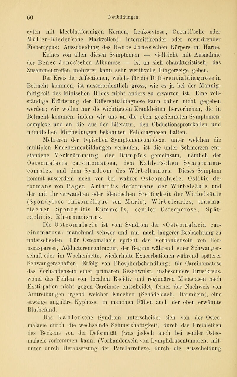 cyten mit kleeblattförmigen Kernen, Leukocytose. Cornil'sclie oder Müller-Bieder'sche Markzellen); intermittirender oder recurrirender Fiebertypus; Ausscheidung des Bence Jones'schen Körpers im Harne. Keines von allen diesen Symptomen — vielleicht mit Ausnahme der Bence Jones'schen Albumose — ist an sich charakteristisch, das Zusammentreffen mehrerer kann sehr werthvolle Fingerzeige geben. Der Kreis der Affectionen, welche für die Differentialdiagnose in Betracht kommen, ist ausserordentlich gross, wie es ja bei der Mannig- faltigkeit des klinischen Bildes nicht anders zu erwarten ist. Eine voll- ständige Erörterung der Differentialdiagnose kann daher nicht gegeben werden; wir wollen nur die wichtigsten Krankheiten hervorheben, die in Betracht kommen, indem wir uns an die oben gezeichneten Symptomen- complexe und an die aus der Literatur, den Obductionsprotokollen und mündlichen Mittheilungen bekannten Fehldiagnosen halten. Mehreren der typischen Symptomencomplexe, unter welchen die multiplen Knochenneubildungen verlaufen, ist die unter Schmerzen ent- standene Verkrümmung des Eumpfes gemeinsam, nämlich der Osteomalacia careinomatosa, dem Kahler'schen Symptomen- complex und dem Syndrom des Wirbeltumors. Dieses Symptom kommt ausserdem noch vor bei wahrer Osteomalacie, Ostitis de- formans von Paget, Arthritis deformans der Wirbelsäule und der mit ihr verwandten oder identischen Steifigkeit der Wirbelsäule (Spondylose rhizomelique von Marie), Wirbelcaries, trauma- tischer Spondylitis Kümmeli's, seniler Osteoporose, Spät- rachitis, Eheumatismus. Die Osteomalacie ist vom Syndrom der »Osteomalacia car- einomatosa« manchmal schwer und nur nach längerer Beobachtung zu unterscheiden. Für Osteomalacie spricht das Vorhandensein von Ileo- psoasparese, Adductorencontractur, der Beginn während einer Schwanger- schaft oder im Wochenbette, wiederholte Exacerbationen während späterer Schwangerschaften, Erfolg von Phosphorbehandlung; für Carcinomatose das Vorhandensein einer primären Geschwulst, insbesondere Brustkrebs, wobei das Fehlen von localem Eecidiv und regionären Metastasen nach Exstirpation nicht gegen Carcinose entscheidet, ferner der Nachweis von Auftreibungen irgend welcher Knochen (Schädeldach, Darmbein), eine etwaige anguläre Kyphose, in manchen Fällen auch der oben erwähnte Blutbefund. Das Kahler'sche Syndrom unterscheidet sich von der Osteo- malacie durch die wechselnde Schmerzhaftigkeit, durch das Freibleiben des Beckens von der Deformität (was jedoch auch bei seniler Osteo- malacie vorkommen kann, (Vorhandensein von Lymphdrüsentumoren, mit- unter durch Herabsetzung der Patellarreflexe, durch die Ausscheidung