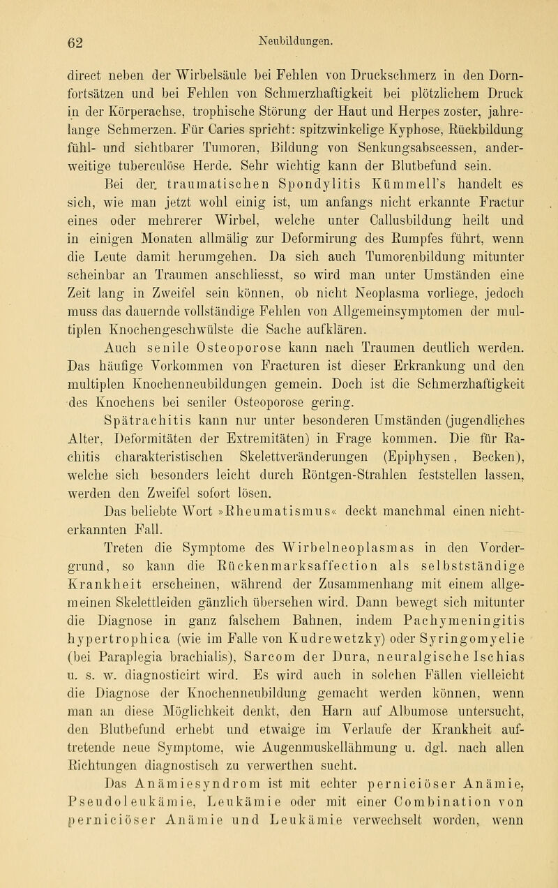 direet neben der Wirbelsäule bei Fehlen von Druckschmerz in den Dorn- fortsätzen und bei Fehlen von Schmerzhaftigkeit bei plötzlichem Druck in der Körperachse, trophische Störung der Haut und Herpes zoster, jahre- lange Schmerzen. Für Caries spricht: spitzwinkelige Kyphose, Eückbildung fühl- und sichtbarer Tumoren, Bildung von Senkungsabscessen, ander- weitige tuberculöse Herde. Sehr wichtig kann der Blutbefund sein. Bei der. traumatischen Spondylitis Kümmell's handelt es sich, wie man jetzt wohl einig ist, um anfangs nicht erkannte Fraetur eines oder mehrerer Wirbel, welche unter Callusbildung heilt und in einigen Monaten allmälig zur Deformirung des Eumpfes führt, wenn die Leute damit herumgehen. Da sich auch Tumorenbildung mitunter scheinbar an Traumen anschliesst, so wird man unter Umständen eine Zeit lang in Zweifel sein können, ob nicht Neoplasma vorliege, jedoch muss das dauernde vollständige Fehlen von Allgemeinsymptomen der mul- tiplen Knochengeschwülste die Sache aufklären. Auch senile Osteoporose kann nach Traumen deutlich werden. Das häufige Vorkommen von Fracturen ist dieser Erkrankung und den multiplen Knochenneubildungen gemein. Doch ist die Schmerzhaftigkeit des Knochens bei seniler Osteoporose gering. Spätrachitis kann nur unter besonderen Umständen (jugendliches Alter, Deformitäten der Extremitäten) in Frage kommen. Die für Ba- chitis charakteristischen Skelettveränderungen (Epiphysen, Becken), welche sich besonders leicht durch Eöntgen-Strahlen feststellen lassen, werden den Zweifel sofort lösen. Das beliebte Wort »Eheumatismus« deckt manchmal einen nicht- er kannten Fall. Treten die Symptome des Wirbelneoplasmas in den Vorder- grund, so kann die Eückenmarksaffection als selbstständige Krankheit erscheinen, während der Zusammenhang mit einem allge- m einen Skelettleiden gänzlich übersehen wird. Dann bewegt sich mitunter die Diagnose in ganz falschem Bahnen, indem Pachymeningitis hypertrophica (wie im Falle von Kudrewetzky) oder Syringomyelie (bei Paraplegia brachialis), Sarcom der Dura, neuralgische Ischias u. s. w. diagnosticirt wird. Es wird auch in solchen Fällen vielleicht die Diagnose der Knochenneubildung gemacht werden können, wenn man an diese Möglichkeit denkt, den Harn auf Albumose untersucht, den Blutbefund erhebt und etwaige im Verlaufe der Krankheit auf- tretende neue Symptome, wie Augenmuskellähmung u. dgl. nach allen Eichtungen diagnostisch zu verwerthen sucht. Das Anämiesyndrom ist mit echter perniciöser Anämie, Pseudol eukämie, Leukämie oder mit einer Combination von pernici öser An äinie und Leukämie verwechselt worden, wenn