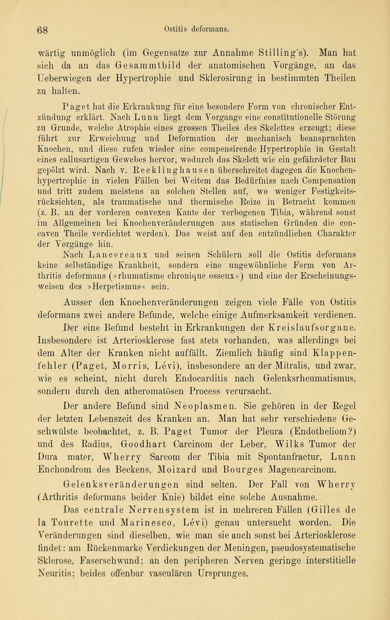 wärtig unmöglich (im Gegensatze zur Annahme StiHing's). Man hat sich da an das Gesammtbild der anatomischen Vorgänge, an das Ueberwiegen der Hypertrophie und Sklerosirung in bestimmten Theilen zu halten. Paget hat die Erkrankung für eine besondere Form von chronischer Ent- zündung erklärt. Nach Lunn liegt dem Vorgange eine constitutionelle Störung zu Grunde, welche Atrophie eines grossen Theiles des Skelettes erzeugt; diese führt zur Erweichung und Deformation der mechanisch beanspruchten Knochen, und diese rufen wieder eine cornpensirende Hypertrophie in Gestalt eines callusartigen Gewebes hervor, wodurch das Skelett wie ein gefährdeter Bau gepölzt wird. Nach v. Eecklinghausen überschreitet dagegen die Knochen- hypertrophie in vielen Fällen bei Weitem das Bedürfniss nach Compensation und tritt zudem meistens an solchen Stellen auf, wo weniger Festigkeits- rücksichten, als traumatische und thermische Eeize in Betracht kommen (z. B. an der vorderen convexen Kante der verbogenen Tibia, während sonst im Allgemeinen bei Knochenveränderungen aus statischen Gründen die con- caven Theile verdichtet werden). Das weist auf den entzündlichen Charakter der Vorgänge hin. Nach Lancereaux und seinen Schülern soll die Ostitis deformans keine selbständige Krankheit, sondern eine ungewöhnliche Form von Ar- thritis deformans (»rhumatisme chronique osseux«) und eine der Erscheinungs- weisen des »Herpetismus« sein. Ausser den Knochenveränderungen zeigen viele Fälle von Ostitis deformans zwei andere Befunde, welche einige Aufmerksamkeit verdienen. Der eine Befund besteht in Erkrankungen der Kreislaufsorgane. Insbesondere ist Arteriosklerose fast stets vorhanden, was allerdings bei dem Alter der Kranken nicht auffällt. Ziemlich häufig sind Klappen- fehler (Paget, Morris, Levi), insbesondere an der Mitralis, und zwar, wie es scheint, nicht durch Endocarditis nach Gelenksrheumatismus, sondern durch den atheromatösen Process verursacht. Der andere Befund sind Neoplasmen. Sie gehören in der Eegel der letzten Lebenszeit des Kranken an. Man hat sehr verschiedene Ge- schwülste beobachtet, z. B. Paget Tumor der Pleura (Endotheliom?) und des Eadius, Goodhart Carcinom der Leber, Wilks Tumor der Dura mater, Wherry Sarcom der Tibia mit Spontanfractur, Lunn Enchondrom des Beckens, Moizard und Bourges Magencarcinom. Gelenksveränderungen sind selten. Der Fall von Wherry (Arthritis deformans beider Knie) bildet eine solche Ausnahme. Das centrale Nervensystem ist in mehreren Fällen (Gilles de la Tourette und Marinesco, Levi) genau untersucht worden. Die Veränderungen sind dieselben, wie man sie auch sonst bei Arteriosklerose findet: am Eückenmarke Verdickungen der Meningen, pseudosystematische Sklerose, Faserschwund; an den peripheren Nerven geringe interstitielle Neuritis; beides offenbar vasculären Ursprunges.