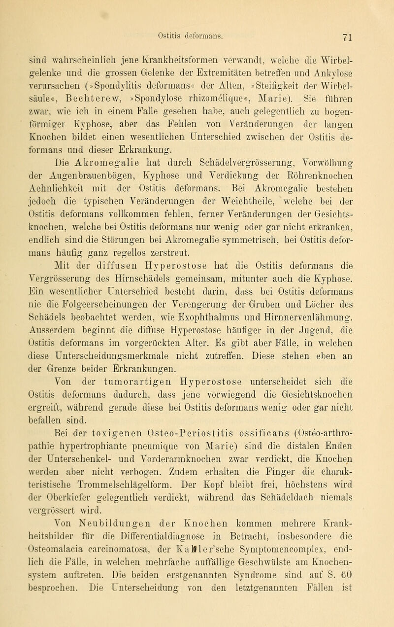 sind wahrscheinlich jene Krankheitsformen verwandt, welche die Wirbel- gelenke und die grossen Gelenke der Extremitäten betreffen und Ankylose verursachen (»Spondylitis deformans« der Alten, »Steifigkeit der Wirbel- säule«, Bechterew, »Spondylose rhizomelique«, Marie). Sie führen zwar, wie ich in einem Falle gesehen habe, auch gelegentlich zu bogen- förmiger Kyphose, aber das Fehlen von Veränderungen der langen Knochen bildet einen wesentlichen Unterschied zwischen der Ostitis de- formans und dieser Erkrankung. Die Akromegalie hat durch Schädelvergrösserung, Vorwölbung der Augenbrauenbögen, Kyphose und Verdickung der Eöhrenknochen Aehnlichkeit mit der Ostitis deformans. Bei Akromegalie bestehen jedoch die typischen Veränderungen der Weichtheile, welche bei der Ostitis deformans vollkommen fehlen, ferner Veränderungen der Gesichts- knochen, welche bei Ostitis deformans nur wenig oder gar nicht erkranken, endlich sind die Störungen bei Akromegalie symmetrisch, bei Ostitis defor- mans häufig ganz regellos zerstreut. Mit der diffusen Hyperostose hat die Ostitis deformans die Vergrösserung des Hirnschädels gemeinsam, mitunter auch die Kyphose. Ein wesentlicher Unterschied besteht darin, dass bei Ostitis deformans nie die Folgeerscheinungen der Verengerung der Gruben und Löcher des Schädels beobachtet werden, wie Exophthalmus und Hirnnervenlähmung. Ausserdem beginnt die diffuse Hyperostose häufiger in der Jugend, die Ostitis deformans im vorgerückten Alter. Es gibt aber Fälle, in welchen diese Unterscheidungsmerkmale nicht zutreffen. Diese stehen eben an der Grenze beider Erkrankungen. Von der tumorartigen Hyperostose unterscheidet sich die Ostitis deformans dadurch, dass jene vorwiegend die Gesichtsknochen ergreift, während gerade diese bei Ostitis deformans wenig oder gar nicht befallen sind. Bei der toxigenen Osteo-Periostitis ossificans (Osteo-arthro- pathie hypertrophiante pneumique von Marie) sind die distalen Enden der Unterschenkel- und Vorderarmknochen zwar verdickt, die Knochen werden aber nicht verbogen. Zudem erhalten die Finger die charak- teristische Trommelschlägelform. Der Kopf bleibt frei, höchstens wird der Oberkiefer gelegentlich verdickt, während das Schädeldach niemals vergrössert wird. Von Neubildungen der Knochen kommen mehrere Krank- heitsbilder für die Differentialdiagnose in Betracht, insbesondere die Osteomalacia carcinomatosa, der Kalfler'sche Symptomencomplex, end- lich die Fälle, in welchen mehrfache auffällige Geschwülste am Knochen- system auftreten. Die beiden erstgenannten Syndrome sind auf S. 60 besprochen. Die Unterscheidung von den letztgenannten Fällen ist