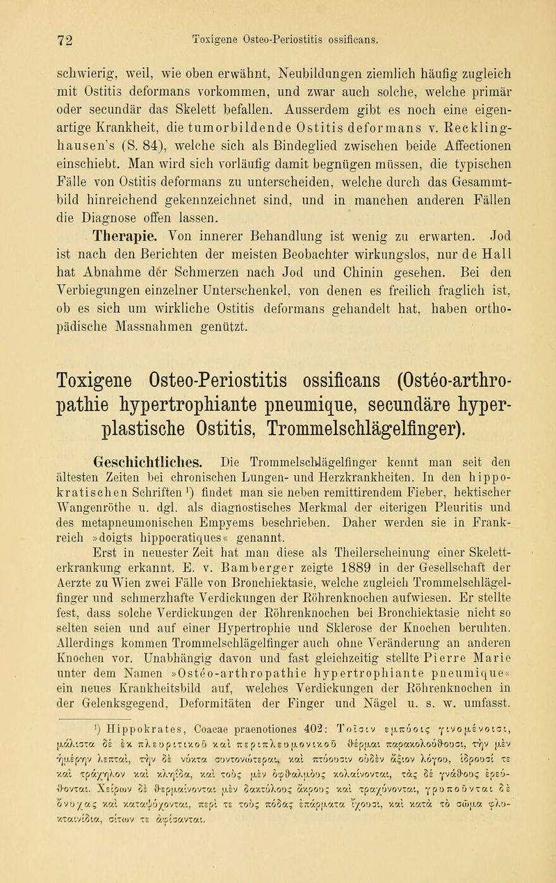 schwierig, weil, wie oben erwähnt, Neubildungen ziemlich häufig zugleich mit Ostitis deformans vorkommen, und zwar auch solche, welche primär oder secundär das Skelett befallen. Ausserdem gibt es noch eine eigen- artige Krankheit, die tumorbildende Ostitis deformans v. Eeckling- hausen's (S. 84), welche sich als Bindeglied zwischen beide Affectionen einschiebt. Man wird sich vorläufig damit begnügen müssen, die typischen Fälle von Ostitis deformans zu unterscheiden, welche durch das Gesammt- bild hinreichend gekennzeichnet sind, und in manchen anderen Fällen die Diagnose offen lassen. Therapie. Von innerer Behandlung ist wenig zu erwarten. Jod ist nach den Berichten der meisten Beobachter wirkungslos, nur de Hall hat Abnahme der Schmerzen nach Jod und Chinin gesehen. Bei den Verlegungen einzelner Unterschenkel, von denen es freilich fraglich ist, ob es sich um wirkliche Ostitis deformans gehandelt hat, haben ortho- pädische Massnahmen genützt. Toxigene Osteo-Periostitis ossifieans (Osteoarthro- pathie hypertrophiante pneumique, seeundäre hyper- plastische Ostitis, Trommelschlägelfinger). Geschichtliches. Die Trommelsch-lägelfinger kennt man seit den ältesten Zeiten bei chronischen Lungen- und Herzkrankheiten. In den hippo- kratischen Schriften ') findet man sie neben remittirendem Fieber, hektischer Wangenröthe u. dgl. als diagnostisches Merkmal der eiterigen Pleuritis und des metapneumonischen Empyems beschrieben. Daher werden sie in Frank- reich »doigts hippoeratiejues« genannt. Erst in neuester Zeit hat man diese als Theilerscheinung einer Skelett- erkrankung erkannt. E. v. Bamberger zeigte 1889 in der Gesellschaft der Aerzte zu Wien zwei Fälle von Bronchiektasie, welche zugleich Tt'ommelschlägel- finger und schmerzhafte Verdickungen der Röhrenknochen aufwiesen. Er stellte fest, dass solche Verdickungen der Eöhrenknochen bei Bronchiektasie nicht so selten seien und auf einer Hypertrophie und Sklerose der Knochen beruhten. Allerdings kommen Trommelschlägelfinger auch ohne Veränderung an anderen Knochen vor. Unabhängig davon und fast gleichzeitig stellte Pierre Marie unter dem Namen »Osteo-arthropathie hypertrophiante pneumique« ein neues Krankheitsbild auf, welches Verdickungen der Eöhrenknochen in der Gelenksgegend, Deformitäten der Finger und Nägel u. s. w. umfasst. ') Hippokrates, Coaeae praenotiones 402: Tolatv mxKuotc, y ivop-evotat, fiaXiaxa oe ex icXeup txty.oö v.al TieptirXeDp.ovty.oo ■8,ep|xai TcapaxoXo69,oooi, xyjv jxev Yjuip7]V Xewral, t/jv oe vüy.xa cuvxovuixepati v.al nxuooaiv obohv a£,iov Xöyou, lopooat xe y.o-.i xpoV/v]~/.ov v.r/X xXvjiäa, v.al xoö; jj.sv ö(p9'aXjj(.ou$ xoXcavovxat, xa; ob yvafrou? epeu- ö-ovxai. Xeipwv oe i),Epjj.o-.''vovxo'.'. jj.ev 8aux6Xoi>5 axpoo; xal xpa^uvovxat, ypuixoövxou 8e ovo/a? y.c.i xatatf/üYOVtat, Tcepi xe xou; köoo.- ereapfJiaxa 'fyouöt, v.al v.axä xö aä>[j.a cpXu- xxatvtSta, cixcuv xe äwKcavtai.