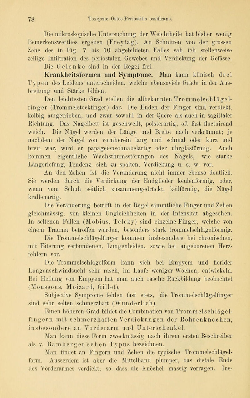 Die mikroskopische Untersuchung der Weichtheile hat bisher wenig Bemerkenswerthes ergeben (Freytag). An Schnitten von der grossen Zehe des in Fig. 7 bis 10 abgebildeten Falles sah ich stellenweise zellige Infiltration des periostalen Gewebes und Verdickung der Gefässe. Die Gelenke sind in der Eegel frei. Krankheitsformen und Symptome. Man kann klinisch drei Typen des Leidens unterscheiden, welche ebensoviel Grade in der Aus- breitung und Stärke bilden. Den leichtesten Grad stellen die allbekannten Trommelschlägel- finger (Trommelstockfinger) dar. Die Enden der Finger sind verdickt, kolbig aufgetrieben, und zwar sowohl in der Quere als auch in sagittaler Eichtung. Das Nagelbett ist geschwellt, polsterartig, oft fast fluctuirend weich. Die Nägel werden der Länge und Breite nach verkrümmt; je nachdem der Nagel von vornherein lang und schmal oder kurz und breit war, wird er papageienschnabelartig oder uhrglasförmig. Auch kommen eigentliche Wachsthumsstörungen des Nagels, wie starke Längsriefung, Tendenz, sich zu spalten, Verdickung u. s. w. vor. An den Zehen ist die Veränderung nicht immer ebenso deutlich. Sie werden durch die Verdickung der Endglieder keulenförmig, oder, wenn vom Schuh seitlich zusammengedrückt, keilförmig, die Nägel krallenartig. Die Veränderung betrifft in der Begel sämmtliehe Finger und Zehen gieichmässig, von kleinen Ungleichheiten in der Intensität abgesehen. In seltenen Fällen (Möbius, Teleky) sind einzelne Finger, welche von einem Trauma betroffen wurden, besonders stark trommelschlägeiförmig. Die Trommelschlägelfinger kommen insbesondere bei chronischen, mit Eiterung verbundenen, Lungenleiden, sowie bei angeborenen Herz- fehlern vor. Die Trommelschlägelform kann sieh bei Empyem und florider Lungenschwindsucht sehr rasch, im Laufe weniger Wochen, entwickeln. Bei Heilung von Empyem hat man auch rasche Bückbildung beobachtet (Moussous, Moizard, Gillet). Subjective Symptome fehlen fast stets, die Trommelschlägelfinger sind sehr selten schmerzhaft (Wunderlich). Einen höheren Grad bildet die Combination von Trommelschlägel- fingern mit schmerzhaften Verdickungen der Böhrenknochen, insbesondere an Vorderarm und Unterschenkel. Man kann diese Form zweckmässig nach ihrem ersten Beschreiber als v. Bamberg er'sehen Typus bezeichnen. Man findet an Fingern und Zehen die typische Trommelschlägel- form. Ausserdem ist aber die Mittelhand plumper, das distale Ende des Vorderarmes verdickt, so dass die Knöchel massig vorragen. Ins-