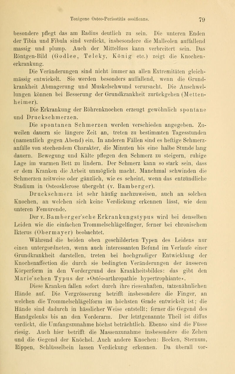 besondere pflegt das am Eadius deutlich zu sein. Die unteren Enden der Tibia und Fibula sind verdickt, insbesondere die Malleolen auffallend massig und plump. Auch der Mittelfuss kann verbreitert sein. Das Röntgen-Bild (Godlee, Teleky, König etc.) zeigt die Knochen- erkrankung. Die Veränderungen sind nicht immer an allen Extremitäten gleich- massig entwickelt. Sie werden besonders auffallend, wenn die Grund- krankheit Abmagerung und Muskelschwund verursacht. Die Anschwel- lungen können bei Besserung der Grundkrankheit zurückgehen (Metten- heim er). Die Erkrankung der Eöhrenknochen erzeugt gewöhnlieh spontane und Druckschmerzen. Die spontanen Schmerzen werden verschieden angegeben. Zu- weilen dauern sie längere Zeit an, treten zu bestimmten Tagesstunden (namentlich gegen Abend) ein. In anderen Fällen sind es heftige Schmerz- anfälle von stechendem Charakter, die Minuten bis eine halbe Stunde lang dauern. Bewegung und Kälte pflegen den Schmerz zu steigern, ruhige Lage im warmen Bett zu lindern. Der Schmerz kann so stark sein, dass er dem Kranken die Arbeit unmöglich macht. Manchmal schwinden die Schmerzen zeitweise oder gänzlich, wie es scheint, wenn das entzündliche Stadium in Osteosklerose übergeht (v. Bamberg er). Druckschmerz ist sehr häufig nachzuweisen, auch an solchen Knochen, an welchen sich keine Verdickung erkennen lässt, wie dem unteren Feinurende. Der v. Bamberger'sehe Erkrankungstypus wird bei denselben Leiden wie die einfachen Trommelschlägelfinger, ferner bei chronischem Ikterus (Obermayer) beobachtet. Während die beiden oben geschilderten Typen des Leidens nur einen untergordneten, wenn auch interessanten Befund im Verlaufe einer Grundkrankheit darstellen, treten bei hochgradiger Entwicklung der Knochenaffection die durch sie bedingten Veränderungen der äusseren Körperform in den Vordergrund des Krankheitsbildes: das gibt den Marie'sehen Typus der »Osteoarthropathie hypertrophiante«. Diese Kranken fallen sofort durch ihre riesenhaften, tatzenähnlichen Hände auf. Die Vergrösserung betrifft insbesondere die Finger, an welchen die Trommelschlägelform im höchsten Grade entwickelt ist; die Hände sind dadurch in hässlicher Weise entstellt; ferner die Gegend des Handgelenks bis an den Vorderarm. Der letztgenannte Theil ist diffus verdickt, die Umfangszunahme höchst beträchtlich. Ebenso sind die Füsse riesig. Auch hier betrifft die Massenzunahme insbesondere die Zehen und die Gegend der Knöchel. Auch andere Knochen: Becken, Sternum, Rippen, Schlüsselbein lassen Verdickung erkennen. Da überall vor-