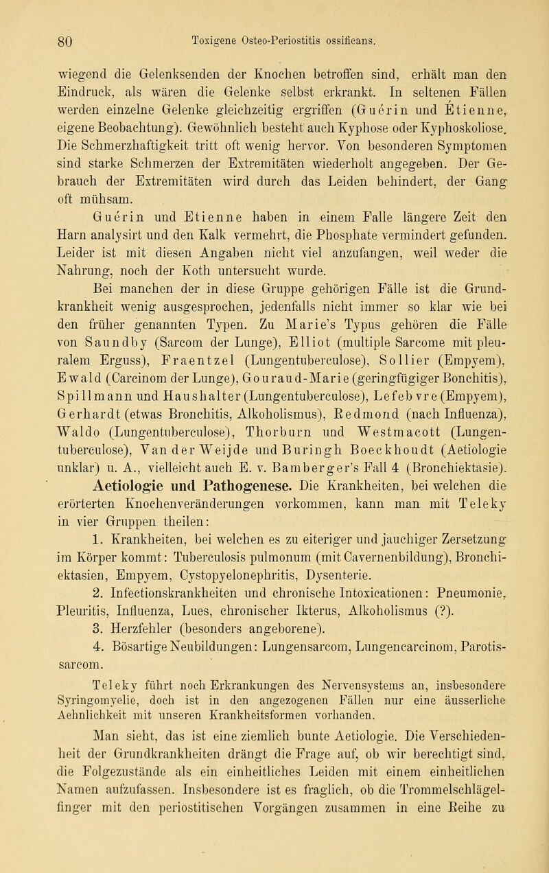 wiegend die Gelenksenden der Knochen betroffen sind, erhält man den Eindruck, als wären die Gelenke selbst erkrankt. In seltenen Fällen werden einzelne Gelenke gleichzeitig ergriffen (Guerin und Etienne, eigene Beobachtung). Gewöhnlich besteht auch Kyphose oder Kyphoskoliose. Die Schmerzhaftigkeit tritt oft wenig hervor. Von besonderen Symptomen sind starke Schmerzen der Extremitäten wiederholt angegeben. Der Ge- brauch der Extremitäten wird durch das Leiden behindert, der Gang oft mühsam. Guerin und Etienne haben in einem Falle längere Zeit den Harn analysirt und den Kalk vermehrt, die Phosphate vermindert gefunden. Leider ist mit diesen Angaben nicht viel anzufangen, weil weder die Nahrung, noch der Koth untersucht wurde. Bei manchen der in diese Gruppe gehörigen Fälle ist die Grund- krankheit wenig ausgesprochen, jedenfalls nicht immer so klar wie bei den früher genannten Typen. Zu Marie's Typus gehören die Fälle von Saundby (Sarcom der Lunge), Elliot (multiple Sarcome mit pleu- ralem Erguss), Fraentzel (Lungentuberculose), So liier (Empyem), Ewald (Carcinom der Lunge), Gouraud-Marie (geringfügiger Bonchitis), Spill mann und Haus halt er (Lungentuberculose), Lefeb vre (Empyem), Gerhardt (etwas Bronchitis, Alkoholismus), Bedmond (nach Influenza), Waldo (Lungentuberculose), Thorburn und Westmacott (Lungen- tuberculose), VanderWeijde undBuringh Boeckhoudt (Aetiologie unklar) u. A., vielleicht auch E. v. Bamberger's Fall 4 (Bronchiektasie). Aetiologie und Pathogenese. Die Krankheiten, bei welchen die erörterten Knochenveränderungen vorkommen, kann man mit Teleky in vier Gruppen theilen: 1. Krankheiten, bei welchen es zu eiteriger und jauchiger Zersetzung im Körper kommt: Tuberculosis pulmonum (mit Cavernenbildung), Bronchi- ektasien, Empyem, Cystopyelonephritis, Dysenterie. 2. Infektionskrankheiten und chronische Intoxicationen: Pneumonie, Pleuritis, Influenza, Lues, chronischer Ikterus, Alkoholismus (?). 3. Herzfehler (besonders angeborene). 4. Bösartige Neubildungen: Lungensarcom, Lungen carcinom, Parotis- sarcom. Teleky führt noch Erkrankungen des Nervensystems an, insbesondere Syringomyelie, doch ist in den angezogenen Fällen nur eine äusserliche Aehnlichkeit mit unseren Krankheitsformen vorhanden. Man sieht, das ist eine ziemlich bunte Aetiologie. Die Verschieden- heit der Grundkrankheiten drängt die Frage auf, ob wir berechtigt sind, die Folgezustände als ein einheitliches Leiden mit einem einheitlichen Namen aufzufassen. Insbesondere ist es fraglich, ob die Trommelschlägel- finger mit den periostitischen Vorgängen zusammen in eine Reihe zu