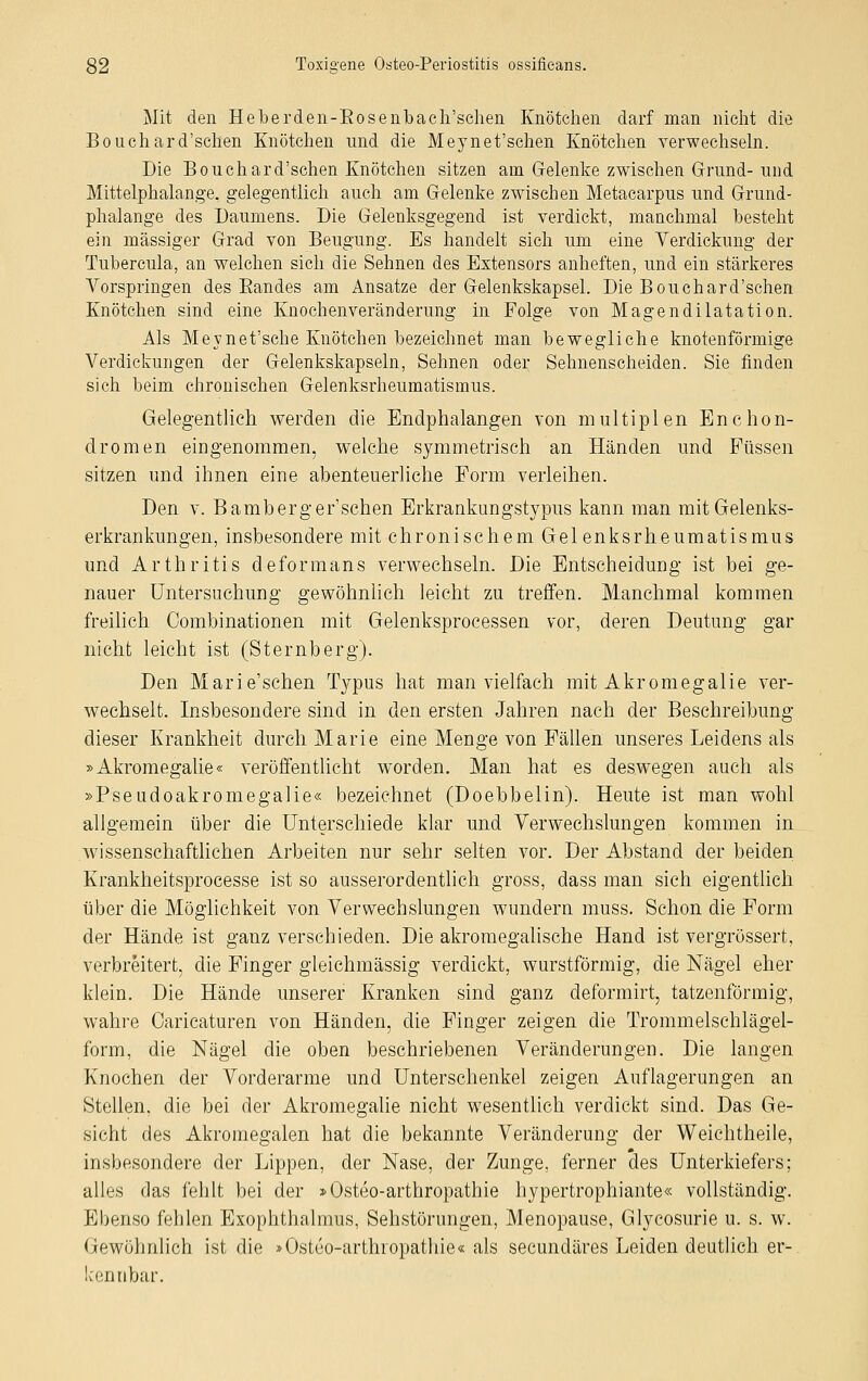 Mit den Heberden-Bosenbach'schen Knötchen darf man nicht die Bouchard'schen Knötchen und die Meynet'schen Knötchen verwechseln. Die Bouchard'schen Knötchen sitzen am Gelenke zwischen Grund- und Mittelphalange. gelegentlich auch am Gelenke zwischen Metacarpus und Grund- phalange des Daumens. Die Gelenksgegend ist verdickt, manchmal besteht ein massiger Grad von Beugung. Es handelt sich um eine Verdickung der Tubercula, an welchen sich die Sehnen des Extensors anheften, und ein stärkeres Vorspringen des Bandes am Ansätze der Gelenkskapsel. Die Bouchard'schen Knötchen sind eine Knochenveränderung in Folge von Magendilatation. Als Meynet'sche Knötchen bezeichnet man bewegliche knotenförmige Verdickungen der Gelenkskapseln, Sehnen oder Sehnenscheiden. Sie finden sich beim chronischen Gelenksrheumatismus. Gelegentlich werden die Endphalangen von multiplen EnChon- dromen eingenommen, welche symmetrisch an Händen und Füssen sitzen und ihnen eine abenteuerliche Form verleihen. Den v. Bamberger'schen Erkrankung'stypus kann man mit Gelenks- erkrankungen, insbesondere mit chronischem Gelenksrheumatismus und Arthritis deformans verwechseln. Die Entscheidung ist bei ge- nauer Untersuchung gewöhnlich leicht zu treffen. Manchmal kommen freilich Combinationen mit Gelenksprocessen vor, deren Deutung gar nicht leicht ist (Sternberg). Den Marie'schen Typus hat man vielfach mit Akromegalie ver- wechselt. Insbesondere sind in den ersten Jahren nach der Beschreibung dieser Krankheit durch Marie eine Menge von Fällen unseres Leidens als »Akromegalie« veröffentlicht worden. Man hat es deswegen auch als »Pseudoakromegalie« bezeichnet (Doebbelin). Heute ist man wohl allgemein über die Unterschiede klar und Verwechslungen kommen in wissenschaftlichen Arbeiten nur sehr selten vor. Der Abstand der beiden Krankheitsprocesse ist so ausserordentlich gross, dass man sieh eigentlich über die Möglichkeit von Verwechslungen wundern muss. Schon die Form der Hände ist ganz verschieden. Die akromegalische Hand ist vergrössert, verbreitert, die Finger gleichmässig verdickt, wurstförmig, die Nägel eher klein. Die Hände unserer Kranken sind ganz deformirt, tatzenförmig, wahre Oaricaturen von Händen, die Finger zeigen die Trommelschlägel- form, die Nägel die oben beschriebenen Veränderungen. Die langen Knochen der Vorderarme und Unterschenkel zeigen Auflagerungen an Stellen, die bei der Akromegalie nicht wesentlich verdickt sind. Das Ge- sicht des Akromegalen hat die bekannte Veränderung der Weichtheile, insbesondere der Lippen, der Nase, der Zunge, ferner des Unterkiefers; alles das fehlt bei der »Osteo-arthropathie hypertrophiante« vollständig. Ebenso fehlen Exophthalmus, Sehstörungen, Menopause, Glycosurie u. s. w. Gewöhnlich ist die »Osteoarthropathie« als secuncläres Leiden deutlich er-. kennbar.