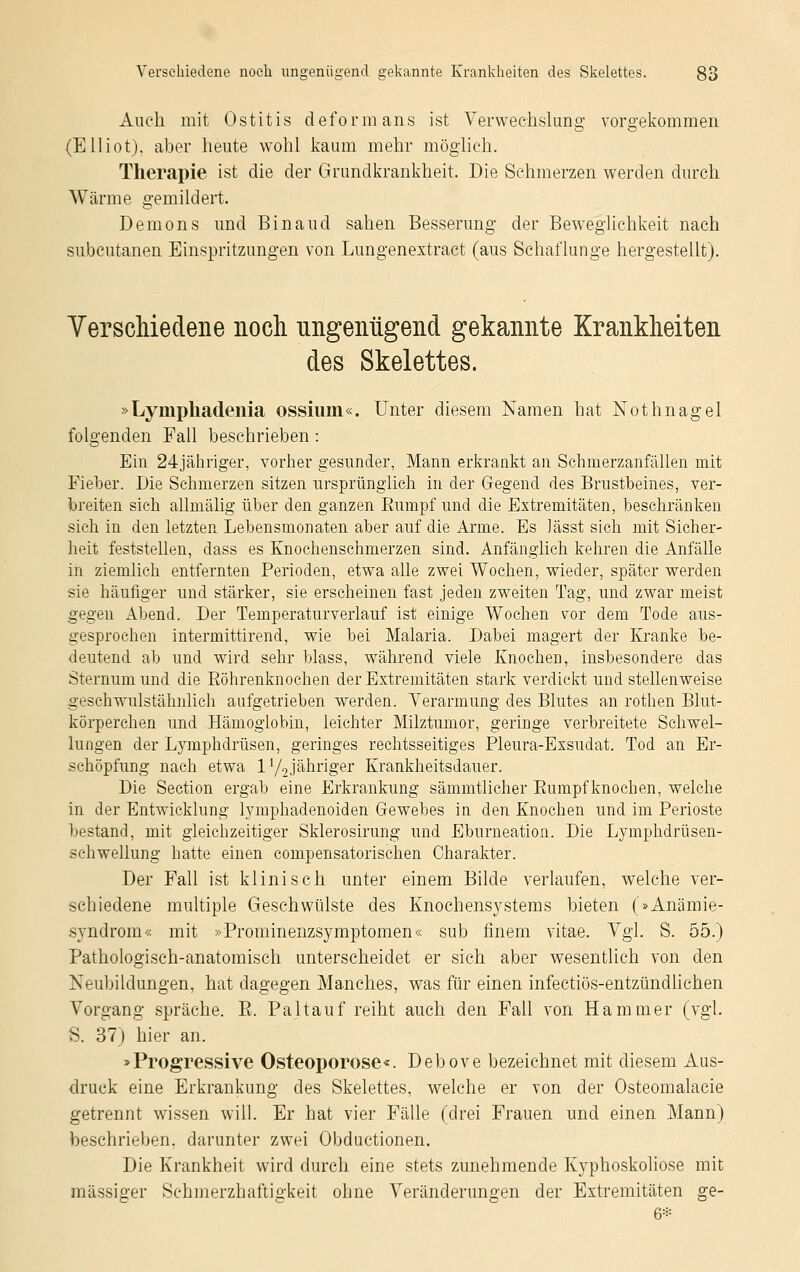 Auch mit Ostitis deform ans ist Verwechslung vorgekommen (Elliot). aber heute wohl kaum mehr möglieh. Therapie ist die der Grundkrankheit. Die Sehmerzen werden durch Wärme gemildert. Demons und Binaud sahen Besserung der Beweglichkeit nach subcutanen Einspritzungen von Lungenextract (aus Schaflunge hergestellt). Verschiedene noch ungenügend gekannte Krankheiten des Skelettes. »Lympliadenia ossium«. Unter diesem Namen hat Nothnagel folgenden Fall beschrieben: Ein 24jähriger, vorher gesunder, Mann erkrankt an Schmerzanfällen mit Fieber. Die Schmerzen sitzen ursprünglich in der Gegend des Brustbeines, ver- breiten sich allmälig über den ganzen Bumpf und die Extremitäten, beschränken sich in den letzten Lebensmonaten aber auf die Arme. Es lässt sich mit Sicher- heit feststellen, dass es Knochenschmerzen sind. Anfänglich kehren die Anfälle in ziemlich entfernten Ferioden, etwa alle zwei Wochen, wieder, später werden sie häufiger und stärker, sie erscheinen fast jeden zweiten Tag, und zwar meist gegen Abend. Der Temperaturverlauf ist einige Wochen vor dem Tode aus- gesprochen intermittirend, wie bei Malaria. Dabei magert der Kranke be- deutend ab und wird sehr blass, während viele Knochen, insbesondere das Sternuni und die Böhrenknochen der Extremitäten stark verdickt und stellenweise geschwulstähnlich aufgetrieben werden. Verarmung des Blutes an rothen Blut- körperchen und Hämoglobin, leichter Milztumor, geringe verbreitete Schwel- lungen der Lymphdrüsen, geringes rechtsseitiges Pleura-Exsudat. Tod an Er- schöpfung nach etwa V/2jähriger Krankheitsdauer. Die Section ergab eine Erkrankung sämmtlicher Bumpfknochen, welche in der Entwicklung lymphadenoiden Gewebes in den Knochen und im Perioste bestand, mit gleichzeitiger Sklerosirung und Eburneation. Die Lymphdrüsen- schwellung hatte einen compensatorischen Charakter. Der Fall ist klinisch unter einem Bilde verlaufen, welche ver- schiedene multiple Geschwülste des Knochensystems bieten (»Anämie- syndrom« mit »Prominenzsymptomen« sub finem vitae. Vgl. S. 55.) Pathologisch-anatomisch unterscheidet er sich aber wesentlich von den Neubildungen, hat dagegen Manches, was für einen infectiös-entzündlichen Vorgang spräche. B. Pal tauf reiht auch den Fall von Hammer (vgl. S. 37) hier an. »Progressive Osteoporose«. Debove bezeichnet mit diesem Aus- druck eine Erkrankung des Skelettes, welche er von der Osteomalacie getrennt wissen will. Er hat vier Fälle (drei Frauen und einen Mann) beschrieben, darunter zwei Obductionen. Die Krankheit wird durch eine stets zunehmende Kyphoskoliose mit massiger Sehmerzhaftigkeit ohne Veränderungen der Extremitäten ge- 6*