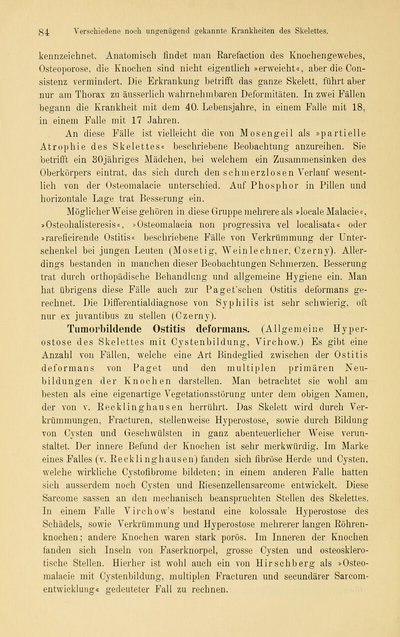 kennzeichnet. Anatomisch findet man Barefaction des Knochengewebes, Osteoporose, die Knochen sind nicht eigentlich »erweicht«, aber die Con- sistenz vermindert. Die Erkrankung betrifft das ganze Skelett, führt aber nur am Thorax zu äusserlich wahrnehmbaren Deformitäten. In zwei Fällen begann die Krankheit mit dem 40. Lebensjahre, in einem Falle mit 18, in einem Falle mit 17 Jahren. An diese Fälle ist vielleicht die von Mosengeil als »partielle Atrophie des Skelettes« beschriebene Beobachtung anzureihen. Sie betrifft ein SOjähriges Mädchen, bei welchem ein Zusammensinken des Oberkörpers eintrat, das sich durch den schmerzlosen Verlauf wesent- lich von der Osteomalacie unterschied. Auf Phosphor in Pillen und horizontale Lage trat Besserung ein. Möglicherweise gehören in diese Gruppe mehrere als »localeMalacie«, »Osteohalisteresis«, »Osteomalacia non progressiva vel localisata« oder »rareficirende Ostitis« beschriebene Fälle von Verkrümmung der Unter- schenkel bei jungen Leuten (Mosetig, Wein lechner, Ozerny). Aller- dings bestanden in manchen dieser Beobachtungen Schmerzen. Besserung trat durch orthopädische Behandlung und allgemeine Hygiene ein. Man hat übrigens diese Fälle auch zur Paget'schen Ostitis deformans ge- rechnet. Die Differentialdiagnose von Syphilis ist sehr schwierig, oft nur ex juvantibus zu stellen (Ozerny). Tumorbildende Ostitis deformans. (Allgemeine Hyper- ostose des Skelettes mit Oystenbildung, Virchow.) Es gibt eine Anzahl von Fällen, welche eine Art Bindeglied zwischen der Ostitis deformans von Paget und den multiplen primären Neu- bildungen der Knochen darstellen. Man betrachtet sie wohl am besten als eine eigenartige Vegetationsstörung unter dem obigen Namen, der von v. Becklinghausen herrührt. Das Skelett wird durch Ver- krümmungen, Fracturen, stellenweise Hyperostose, sowie durch Bildung von Cysten und Geschwülsten in ganz abenteuerlicher Weise verun- staltet. Der innere Befund der Knochen ist sehr merkwürdig. Im Marke eines Falles (v. Becklinghausen) fanden sich fibröse Herde und Cysten, welche wirkliche Cystofibrome bildeten; in einem anderen Falle hatten sich ausserdem noch Cysten und Biesenzellensarcome entwickelt. Diese Sarcome sassen an den mechanisch beanspruchten Stellen des Skelettes. In einem Falle Virchow's bestand eine kolossale Hyperostose des Schädels, sowie Verkrümmung und Hyperostose mehrerer langen Böhren- knochen; andere Knochen waren stark porös. Im Inneren der Knochen fanden sich Inseln von Faserknorpel, grosse Cysten und osteosklero- tische Stellen. Hierher ist wohl auch ein von Hirschberg als »Osteo- malacie mit Oystenbildung, multiplen Fracturen und secundärer Sarcom- entwicklung« gedeuteter Fall zu rechnen.
