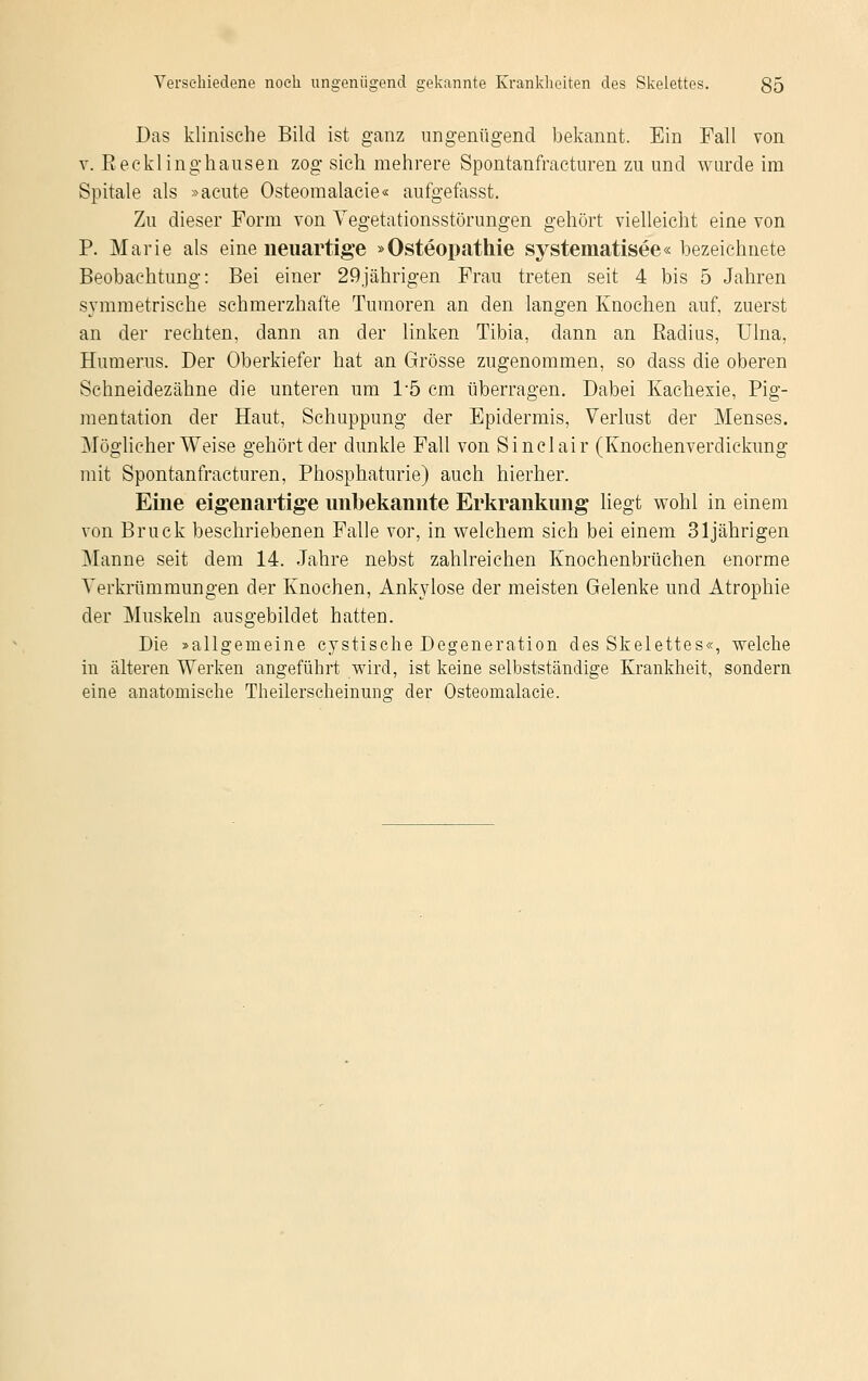 Das klinische Bild ist ganz ungenügend bekannt. Ein Fall von v. Eecklinghansen zog sich mehrere Spontanfracturen zu und wurde im Spitale als »acute Osteomalacie« aufgefasst. Zu dieser Form von Vegetationsstörungen gehört vielleicht eine von P. Marie als eine neuartige »Osteopathie systematisee« bezeichnete Beobachtung: Bei einer 29jährigen Frau treten seit 4 bis 5 Jahren symmetrische schmerzhafte Tumoren an den langen Knochen auf, zuerst an der rechten, dann an der linken Tibia, dann an Radius, Ulna, Humerus. Der Oberkiefer hat an Grösse zugenommen, so dass die oberen Schneidezähne die unteren um 1*5 cm überragen. Dabei Kachexie, Pig- mentation der Haut, Schuppung der Epidermis, Verlust der Menses. Möglicherweise gehört der dunkle Fall von Sinclair (Knochenverdickung mit Spontanfracturen, Phosphaturie) auch hierher. Eine eigenartige unbekannte Erkrankung liegt wohl in einem von Brück beschriebenen Falle vor, in welchem sich bei einem 31jährigen Manne seit dem 14. Jahre nebst zahlreichen Knochenbrüchen enorme Verkrümmungen der Knochen, Ankylose der meisten Gelenke und Atrophie der Muskeln ausgebildet hatten. Die »allgemeine cystisclie Degeneration des Skelettes«, welche in älteren Werken angeführt wird, ist keine selbstständige Krankheit, sondern eine anatomische Theilerscheinung der Osteomalacie.
