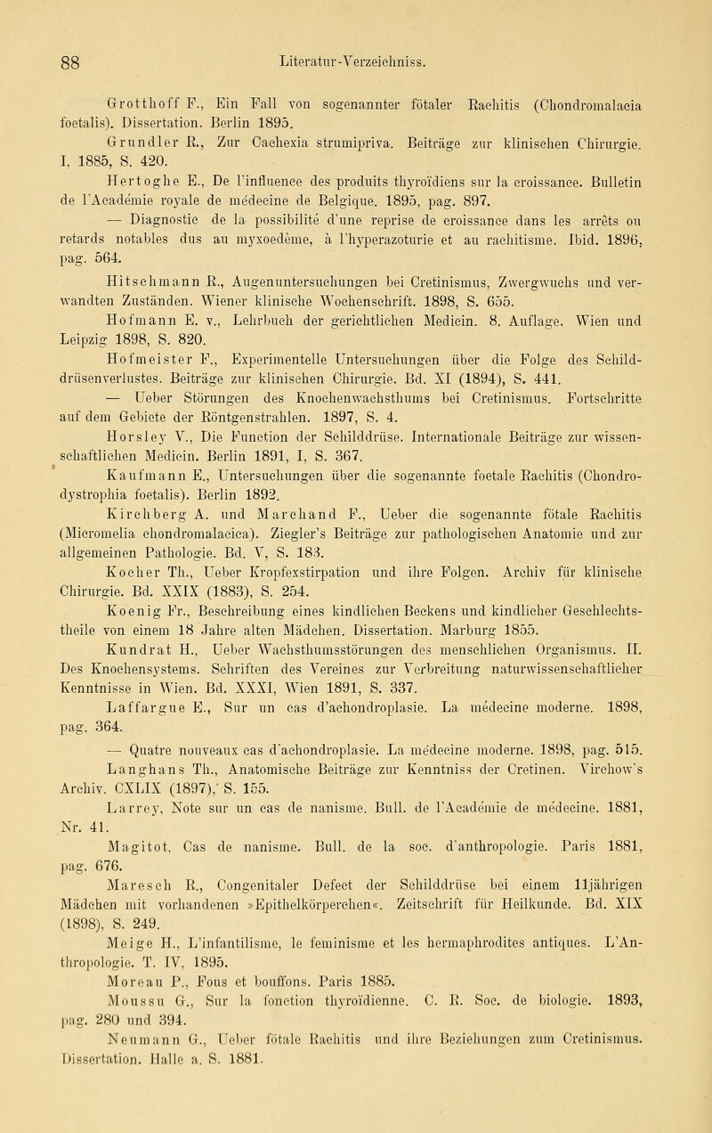 Grotthoff F., Ein Fall von sogenannter fötaler Rachitis (Ohondromalaeia foetalis). Dissertation. Berlin 1895. Grundier R., Zur Caehexia strumipriva. Beiträge zur klinischen Chirurgie. I, 1885, S. 420. Hertoghe E., De l'influence des produits thyro'idiens sur la croissance. Bulletin de l'Acade'mie royale de medecine de Belgique. 1895, pag. 897. — Diagnostic de la possibilite d'une reprise de croissance dans les arrets ou retards notables das au myxoedeme, ä l'hyperazoturie et au rachitisme. Ibid. 1896. pag. 564. Hitschmann B., Augenuntersuehungen bei Cretinisinus, Zwergwuchs und ver- wandten Zuständen. Wiener klinische Wochenschrift. 1898, S. 655. Hof mann E. v., Lehrbuch der gerichtlichen Medicin. 8. Auflage. Wien und Leipzig 1898, S. 820. Hofmeister F., Experimentelle Untersuchungen über die Folge des Sehild- drüsenverlustes. Beiträge zur klinischen Chirurgie. Bd. XI (1894), S. 441. — Ueber Störungen des Knoehenwachsthums bei Cretinismus. Fortschritte auf dem Gebiete der Röntgenstrahlen. 1897, S. 4. Horsley V., Die Function der Schilddrüse. Internationale Beiträge zur wissen- schaftlichen Medicin. Berlin 1891, I, S. 367. Kaufmann E., Untersuchungen über die sogenannte foetale Rachitis (Chondro- dystrophia foetalis). Berlin 1892. Kirchberg A. und Marchand F., Ueber die sogenannte fötale Rachitis (Mieromelia chondromalacica). Ziegler's Beiträge zur pathologischen Anatomie und zur allgemeinen Pathologie. Bd. V, S. 183. Kocher Th., Ueber Kropfexstirpation und ihre Folgen. Archiv für klinische Chirurgie. Bd. XXIX (1883), S. 254. Koenig Fr., Besehreibung eines kindlichen Beckens und kindlicher Geschlechts- theile von einem 18 Jahre alten Mädchen. Dissertation. Marburg 1855. Kundrat H., Ueber Wachsthumsstörungen des menschlichen Organismus. II. Des Knoehensystems. Schriften des Vereines zur Verbreitung naturwissenschaftlicher Kenntnisse in Wien. Bd. XXXI, Wien 1891, S. 337. Laffargue E., Sur im eas d'achondroplasie. La medecine moderne. 1898, pag. 364. — Quatre nouveaux cas d'achondroplasie. La medecine moderne. 1898, pag. 515. Langhans Th., Anatomische Beiträge zur Kenntniss der Cretinen. Virchow's Archiv. CXLIX (1897),' S. 155. Larrey, Note sur im cas de nanisme. Bull, de rAcade'mie de me'decine. 1881, Nr. 41. Magitot, Cas de nanisme. Bull, de la soe. d'anthropologie. Paris 1881, pag. 676. Maresch R., Congenitaler Defect der Schilddrüse bei einem 11jährigen Mädchen mit vorhandenen »Epithelkörperchen«. Zeitschrift für Heilkunde. Bd. XIX (1898), S. 249. Meige H., L'infantilisme, le feminisme et les hermaphrodites antiques. LAn- thropologie. T. IV, 1895. Moreau P., Fous et bouffons. Paris 1885. Moussu G., Sur la fonction thyroidienne. C. R. Soc. de biologie. 1893, pag. 280 und 394. Neumann G., Heber fötale Rachitis und ihre Beziehungen zum Cretinismus. Dissertation. Halle a. S. 1881.