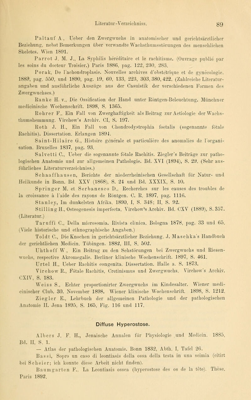 Paltauf A, Ueber den Zwergwuchs in anatomischer und geriehtsärztlicher Beziehung, nebst Bemerkungen über verwandte Waehsthumsstörungen des menschlichen Skeletes. Wien 1891. Parrot J. M. J., La Syphilis hereditaire et le rachiüsme. (Ouvrage publie par les soins du doeteur Troisier.) Paris 1886, pag. 122, 230, 283. Porak, De l'achondroplasie. Nouvelles arehives d'obste'trique et de gynecologie. 1889, pag. 550, und 1890, pag. 19, 60, 133, 223, 303,380,422. (Zahlreiche Literatur- angaben und ausführliche Auszüge aus der Oasuistik der verschiedenen Formen des Zwergwuchses.) Ranke H. v., Die Ossifikation der Hand unter Böntgen-Beleuchtung. Münchner medieinische Wochenschrift. 1898, S. 1365. Rohrer F., Ein Fall von Zwerghaftigkeit als Beitrag zur Aetiologie der Wachs- thumshemtnung. Virchow's Archiv. CI, S. 197. Roth J. H., Ein Fall von Chondrodystrophia foetalis (sogenannte fötale Rachitis). Dissertation. Erlangen 1891. Saint-Hilaire G., Histoire ge'ne'rale et parfciculiere des anomalies de l'organi- sation. Bruxelles 1837, pag. 93. Salvetti C, Ueber die sogenannte fötale Rachitis. Ziegler's Beiträge zur patho- logischen Anatomie und zur allgemeinen Pathologie. Bd. XVI (1894), S. 29. (Sehr aus- führliches Literaturverzeiehniss.) Sehaaffhausen, Berichte der niederrheinischen Gesellschaft für Natur- und Heilkunde in Bonn. Bd. XXV (1868), S. 24 und Bd. XXXIX, S. 10. Springer M. et Serbanesco D., Recherches sur les causes des troubles de la croissance ä l'aide des rayons de Röntgen. C. R. 1897, pag. 1116. Stanley, Im dunkelsten Afrika. 1890, I, S. 318; II, S. 92. StillingH., Osteogenesis imperfecta. Virchow's Archiv. Bd. CXV (1889), S. 357. (Literatur.) Taruffi C, Della microsomia. Rivista clinica. Bologna 1878, pag. 33 und 65. (Viele historische und ethnographische Angaben.) Toldt C, Die Knochen in geriehtsärztlicher Beziehung. J. Masehka's Handbuch der gerichtlichen Mediein. Tübingen. 1882, III, S. 502. Uhthoff W, Ein Beitrag zu den Sehstörungen bei Zwergwuchs und Riesen- wuchs, respective Akromegalie. Berliner klinische Wochenschrift. 1897, S. 461. Urtel H., Ueber Rachitis congenita-. Dissertation. Halle a. S. 1873. Virehow R., Fötale Rachitis, Cretinismus und Zwergwuchs. Virchow's Archiv. CXIV, S. 183. Weiss S., Echter proportionirter Zwergwuchs im Kindesalter. Wiener medi- cinischer Club. 30. November 1898. Wiener klinische Wochenschrift. 1898, S. 1212. Ziegler E., Lehrbuch der allgemeinen Pathologie und der pathologischen Anatomie IL Jena 1895, S. 165, Fig. 116 und 117. Diffuse Hyperostose. Albers J. F. IL, Jenaische Annalen für Physiologie und Mediein. 1885, Bd. II, S. 1. — Atlas der pathologischen Anatomie. Bonn 1832, Abth. I, Tafel 26. Bassi, Sopro im easo di leontiasis della ossa della testa in una seimia (citirt bei Scheier; ich konnte diese Arbeit nicht finden). Baumgarten F., La Leontiasis ossea (hyperostose des os de la tote). These.