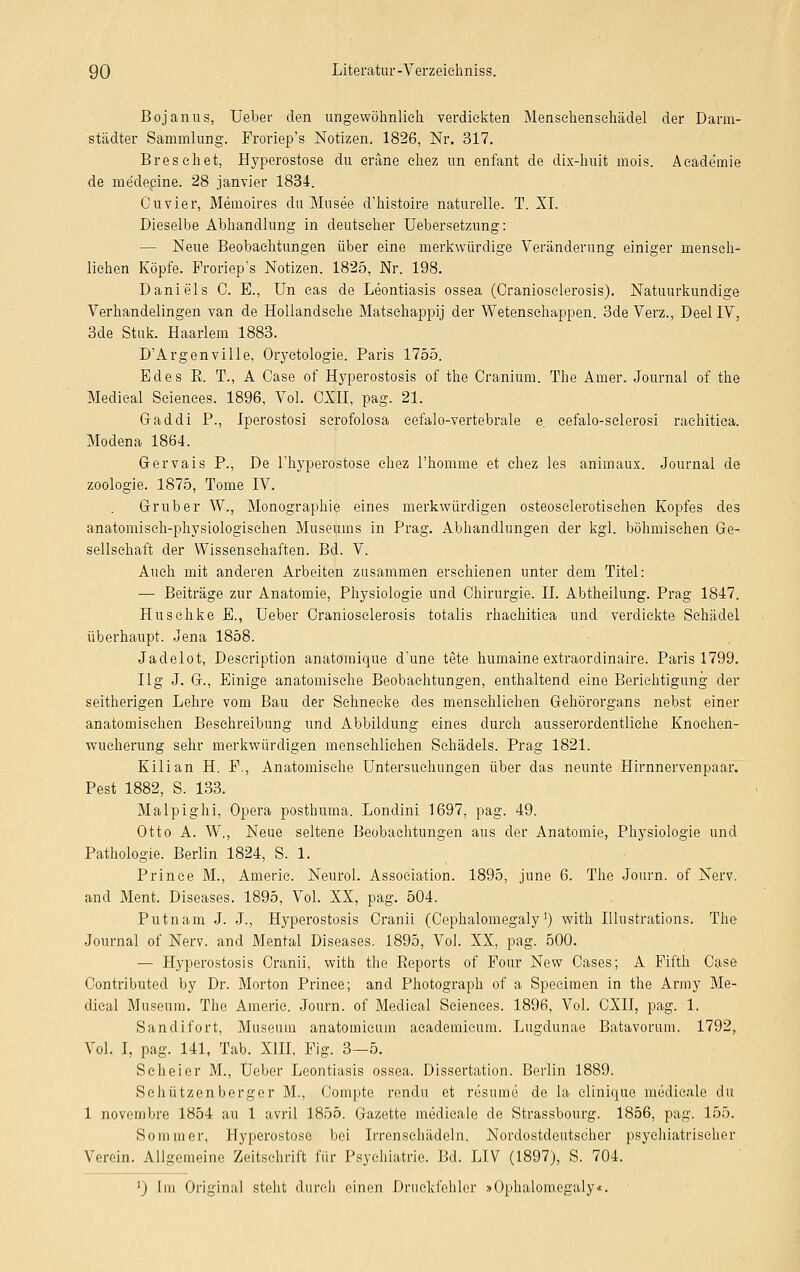 Bojanus, Ueber den ungewöhnlich verdickten Mensehenschädel der Darm- städter Sammlung. Froriep's Notizen. 1826, Nr. 317. Breschet, Hyperostose du eräne chez im enfant de dix-huit mois. Academie de me'decine. 28 janvier 1834. Cuvier, Memoires du Musee d'histoire naturelle. T. XI. Dieselbe Abhandlung in deutscher Uebersetzung: — Neue Beobachtungen über eine merkwürdige Veränderung einiger mensch- lichen Köpfe. Froriep's Notizen. 1825, Nr. 198. Daniels C. E., Un eas de Leontiasis ossea (Craniosclerosis). Natuurkundige Verhandelingen van de Hollandsche Matschappij der Wetenschappen. 3de Verz., Deel IV, 3de Stuk. Haarlem 1883. D'Argenville, Oryctologie. Paris 1755. Edes B. T., A Case of Hyperostosis of the Cranium. The Amer. Journal of the Medieal Sciences. 1896, Vol. CXII, pag. 21. Gaddi P., Iperostosi scrofolosa eefalo-vertebrale e. cefalo-sclerosi raehitica. Modena 1864. Gervais P., De l'hyperostose chez l'homme et chez les animaux. Journal de Zoologie. 1875, Tome IV. Grub er W., Monographie eines merkwürdigen osteosclerotischen Kopfes des anatomisch-physiologischen Museums in Prag. Abhandlungen der kgl. böhmischen Ge- sellschaft der Wissenschaften. Bd. V. Auch mit anderen Arbeiten zusammen erschienen unter dem Titel: — Beiträge zur Anatomie, Physiologie und Chirurgie. IL Abtheilung. Prag 1847. Huschke E., Ueber Craniosclerosis totalis rhachitica und verdickte Schädel überhaupt. Jena 1858. Jadelot, Description anatomique d'une tete humaine extraordinaire. Paris 1799. Ilg J. G., Einige anatomische Beobachtungen, enthaltend eine Berichtigung der seitherigen Lehre vom Bau der Sehnecke des menschlichen Gehörorgans nebst einer anatomischen Besehreibung und Abbildung eines durch ausserordentliche Knoehen- wucherung sehr merkwürdigen menschlichen Schädels. Prag 1821. Kilian H. F., Anatomische Untersuchungen über das neunte Hirnnervenpaar. Pest 1882, S. 133. Malpighi, Opera posthuma. Londini 1697, pag. 49. Otto A. W., Neue seltene Beobachtungen aus der Anatomie, Physiologie und Pathologie. Berlin 1824, S. 1. Prinee M., Americ. Neurol. Association. 1895, june 6. The Journ. of Nerv. and Ment. Diseases. 1895, Vol. XX, pag. 504. Putnam J. J., Hyperostosis Cranii (Cephalomegaly1) with Illustrations. The Journal of Nerv, and Mental Diseases. 1895, Vol. XX, pag. 500. — Hyperostosis Cranii, with the Reports of Four New Cases; A Fifth Case Contributed by Dr. Morton Prinee; and Photograph of a Specimen in the Army Me- dieal Museum. The Americ. Journ. of Medieal Sciences. 1896, Vol. CXII, pag. 1. Sandifort, Museum anatomicuin academieum. Lugdunae Batavorum. 1792, Vol. I, pag. 141, Tab. XIII, Fig. 3—5. Scheier M., Ueber Leontiasis ossea. Dissertation. Berlin 1889. Schützenberger M., Compte rendu et rusume de la elinique medicale du 1 novembre 1854 au 1 avril 1855. Gazette medicale de Strassbourg. 1856, pag. 155. Sommer, Hyperostose bei Irrensehädeln. Nordostdoutsc'her psychiatrischer Verein. Allgemeine Zeitschrift für Psychiatrie. Bd. LIV (1897), S. 704. ') Im Original steht durch einen Druckfehler »Ophaloraegaly<
