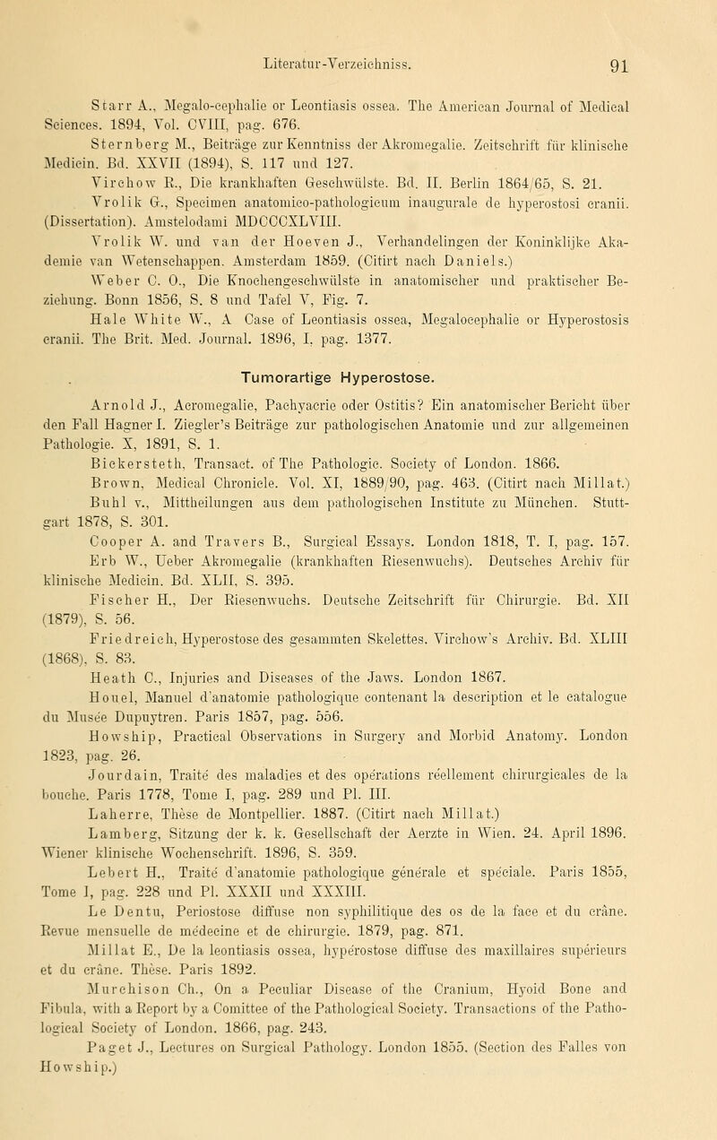 Starr A., Megalo-eephalie or Leontiasis ossea. The Ämeriean Journal of Medieal Sciences. 1894, Vol. CVIII, pag. 676. Sternberg M., Beiträge zur Kenntniss der Akroinegalie. Zeitschrift für klinische Mediein. Bd. XXVII (1894), S. 117 und 127. Virehow E., Die krankhaften Gesehwülste. Bd. II. Berlin 1864/65, S. 21. Vrolik GL, Speciinen anatomico-pathologieum inaugurale de hyperostosi cranii. (Dissertation). Anistelodami MDCOCXLVIII. Vrolik W. und van der Hoeven J., Verhandelingen der Koninklijke Aka- demie van Wetensehappen. Amsterdam 1859. (Citirt nach Daniels.) Weber C. 0., Die Knochengesehwülste in anatomischer und praktischer Be- ziehung. Bonn 1856, S. 8 und Tafel V, Fig. 7. Haie White W., A Oase of Leontiasis ossea, Megaloeephalie or Hyperostosis cranii. The Brit. Med. Journal. 1896, I, pag. 1377. Tumorartige Hyperostose. Arnold J., Acroniegalie, Pachyacrie oder Ostitis? Ein anatomischer Bericht über den Fall Hagner I. Ziegler's Beiträge zur pathologischen Anatomie und zur allgemeinen Pathologie. X, 1891, S. 1. Bickersteth, Transact. of The Pathologie. Society of London. 1866. Brown, Medieal Chronicle. Vol. XI, 1889/90, pag. 463. (Citirt nach Millat.) Buhl v., Mittheilungen aus dem pathologischen Institute zu München. Stutt- gart 1878, S. 301. Cooper A. and Travers B., Surgical Essays. London 1818, T. I, pag. 157. Erb W., lieber Akromegalie (krankhaften Kiesenwuchs). Deutsches Archiv für klinische Mediein. Bd. XLII, S. 395. Fischer H., Der Riesenwuchs. Deutsche Zeitschrift für Chirurgie. Bd. XII (1879), S. 56. Friedreieh, Hyperostose des gesammten Skelettes. Virchow's Archiv. Bd. XLIII (1868), S. 83. Heath C, Injuries and Diseases of the Jaws. London 1867. Houel, Manuel d'anatomie pathologique eontenant la description et le catalogue du Muse'e Dupuytren. Paris 1857, pag. 556. Howship, Practical Observations in Surgery and Morbid Anatomy. London 1823, pag. 26. Jourdain, Traite des maladies et des Operations re'ellement chirurgicales de la bouehe. Paris 1778, Tome I, pag. 289 und PL III. Laherre, These de Montpellier. 1887. (Citirt nach Millat.) Lamberg, Sitzung der k. k. Gesellschaft der Aerzte in Wien. 24. April 1896. Wiener klinische Wochenschrift. 1896, S. 359. Lebert H., Traite d'anatomie pathologique generale et speciale. Paris 1855, Tome I, pag. 228 und PL XXXII und XXXIII. Le Dentu, Periostose diffuse non syphilitique des os de la face et du cräne. Revue mensuelle de me'decine et de Chirurgie. 1879, pag. 871. Millat E., De la leontiasis ossea, hyperostose diffuse des maxillaires superieurs et du cräne. These. Paris 1892. Murehison Gh., On a Peculiar Disease of the Cranium, Hyoid Bone and Fibula, with a Report by a Comittee of the Pathological Society. Transaetions of the Patho- logieal Society of London. 1866, pag. 243. Paget J., Lectures on Surgical Pathology. London 1855. (Section des Falles von Howship.)