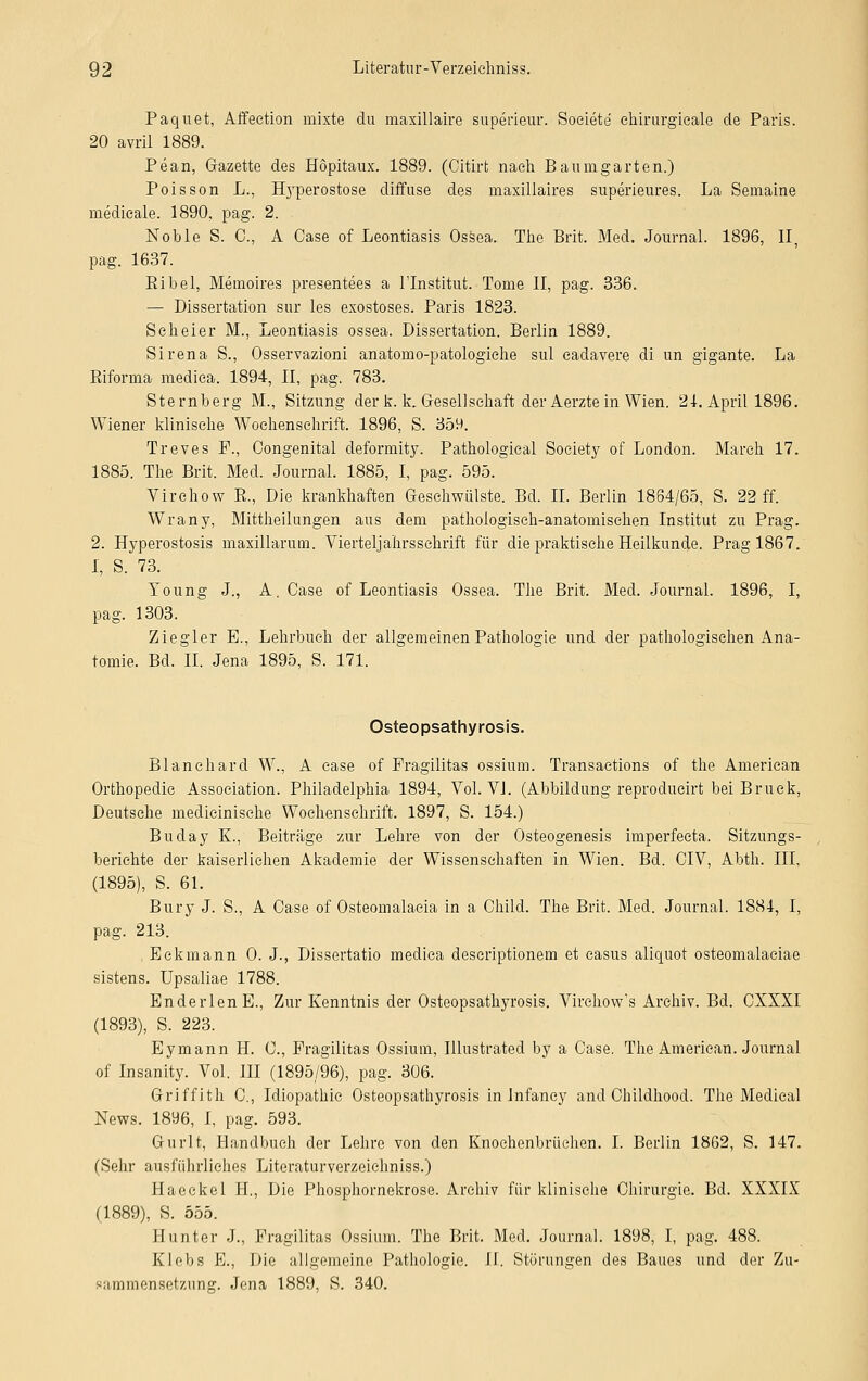 Paquet, Affection mixte du maxillaire superieur. Soeiete chirurgicale de Paris. 20 avril 1889. Pean, Gazette des Höpitaux. 1889. (Citirt nach Baunigarten.) Poisson L., Hjrperostose diffuse des maxillaires superieures. La Seinaine medieale. 1890, pag. 2. Noble S. 0., A Case of Leontiasis Ossea. The Brit. Med. Journal. 1896, II, pag. 1637. Ribel, Memoires presentees a l'Institut. Tome II, pag. 336. — Dissertation sur les exostoses. Paris 1823. Seh ei er M., Leontiasis ossea. Dissertation. Berlin 1889. Sirena S., Osservazioni anatomo-patologiehe sul eadavere di un gigante. La Riforma mediea. 1894, II, pag. 783. Sternberg M., Sitzung der k. k. Gesellschaft der Aerzte in Wien. 21. April 1896. Wiener klinische Wochenschrift. 1896, S. 359. Treves F., Congenital deformity. Pathological Society of London. March 17. 1885. The Brit. Med. Journal. 1885, I, pag. 595. Virchow R., Die krankhaften Gesehwülste. Bd. II. Berlin 1864/65, S. 22 ff. Wrany, Mittheilungen aus dem pathologisch-anatomischen Institut zu Prag. 2. Hyperostosis maxillaruin. Vierteljahrssehrift für die praktische Heilkunde. Prag 1867. I, S. 73. Young J., A. Case of Leontiasis Ossea. The Brit. Med. Journal. 1896, I, pag. 1303. Ziegler E., Lehrbuch der allgemeinen Pathologie und der pathologischen Ana- tomie. Bd. II. Jena 1895, S. 171. Osteopsathyrosis. Blanehard W., A case of Pragilitas ossium. Transactions of the American Orthopedie Association. Philadelphia 1894, Vol. VI. (Abbildung reprodueirt bei Brück, Deutsche medicinische Wochenschrift. 1897, S. 154.) Buday K., Beiträge zur Lehre von der Osteogenesis imperfecta. Sitzungs- berichte der kaiserlichen Akademie der Wissenschaften in Wien. Bd. CIV, Abth. IIP (1895), S. 61. Bury J. S., A Case of Osteomalacia in a Child. The Brit. Med. Journal. 1881, I, pag. 213. .Eckmann 0. J., Dissertatio mediea descriptionem et casus aliquot osteomalaciae sistens. Upsaliae 1788. Enderlen E., Zur Kenntnis der Osteopsathyrosis. Virchow's Archiv. Bd. CXXXI (1893), S. 223. Eymann H. C, Pragilitas Ossium, Illustrated by a Case. The American. Journal of Insanity. Vol. III (1895/96), pag. 306. Griffith C, Idiopathic Osteopsathyrosis in Infaney and Childhood. The Medical News. 18y6, I, pag. 593. Gurlt, Handbuch der Lehre von den Knochenbrüchen. I. Berlin 1862, S. 147. (Sehr ausführliches Literaturverzeiehniss.) Haeckel H., Die Phosphornekrose. Archiv für klinische Chirurgie. Bd. XXXIX (1889), S. 555. Hunter J., Fragilitas Ossium. The Brit. Med. Journal. 1898, I, pag. 488. Klebs E., Die allgemeine Pathologie. II. Störungen des Baues und der Zu- sammensetzung. Jena 1889, S. 340.
