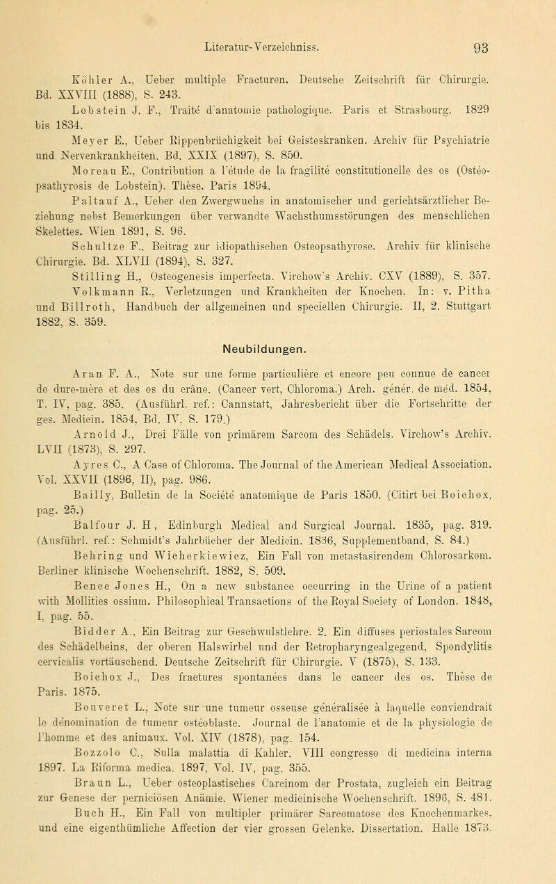 Köhler A., Ueber multiple Fracturen. Deutsche Zeitschrift für Chirurgie. ßd. XXVIII (1888), S. 243. Lob stein J. F., Traite d'anatonue pathologique. Paris et Strasbourg. 1829 bis 1834. Meyer E., Ueber Rippenbrüchigkeit bei Geisteskranken. Archiv für Psychiatrie und Nervenkrankheiten. Bd. XXIX (1897), S. 850. Moreau E., Contribution a l'etude de la fragilite constitutionelle des os (Osteo- psathyrosis de Lobstein). These. Paris 1894. Paltauf A.j Ueber den Zwergwuchs in anatomischer und gerichtsärztlieher Be- ziehung nebst Bemerkungen über verwandte Waehsthumsstörungen des menschlichen Skelettes. 'Wien 1891, S. 96. Schnitze F., Beitrag zur idiopathischen Osteopsathyrose. Archiv für klinische Chirurgie. Bd. XLVII (1894), S. 327. Stilling H., Osteogenesis imperfecta. Virehow's Archiv. CXV (1889), S. 357. Volkmann B., Verletzungen und Krankheiten der Knochen. In: v. Pitha und Billroth, Handbuch der allgemeinen und speciellen Chirurgie. II, 2. Stuttgart 1882, S. 359. Neubildungen. Ar an F. A., Note sur une forme particuliere et encore peu connue de eancer de dure-mere et des os du erane. (Cancer vert, Chloroma.) Arch. gener. de med. 1854, T. IV, pag. 385. (Ausfuhr! ref.: Cannstatt, Jahresbericht über die Fortsehritte der ges. Medicin. 1854, Bd. IV, S. 179.) Arnold J., Drei Fälle von primärem Sareom des Schädels. Virchow's Archiv. LVU (1873), S. 297. Ayres C, A Case of Chloroma. The Journal of the American Medical Association. Vol. XXVII (1896, II), pag. 986. Bailly, Bulletin de la Societe' anatomique de Paris 1850. (Citirt bei Boiehox, pag. 25.) Balfour J. H, Edinburgh Medical and Surgical Journal. 1835, pag. 319. (Ausführl. ref.: Schmidt's Jahrbücher der Medicin. 1836, Supplementband, S. 84.) Behring und Wieherkiewiez, Ein Fall von metastasirendem Chlorosarkom. Berliner klinische Wochenschrift. 1882, S. 509. Bence Jones H., On a new substanee oceurring in the Urine of a patient with Mollities ossium. Philosophical Transactions of the Royal Society of London. 1848, I, pag. 55. Bidder A., Ein Beitrag zur Geschwulstlehre. 2. Ein diffuses periostales Sareom des Schädelbeins, der' oberen Halswirbel und der Retropharyngealgegend, Spondylitis cervicalis vortäuschend. Deutsehe Zeitschrift für Chirurgie. V (1875), S. 133. Boiehox J., Des fraetures spontanees dans le Cancer des os. These de Paris. 1875. Bouveret L., Note sur une tumeur osseuse ge'neralisee ä laquelle eonviendrait le de'nomination de tumeur osteoblaste. Journal de l'anatomie et de la physiologie de l'homme et des animaux. Vol. XIV (1878), pag. 154. Bozzolo C, Sulla malattia di Kahler. VIII congresso di medieina interna 1897. La Riforma medica. 1897, Vol. IV, pag. 355. Braun L., Ueber osteoplastisches Carcinom der Prostata, zugleich ein Beitrag zur Genese der pernieiösen Anämie. Wiener medieinische Wochenschrift. 1896, S. 481. Buch H., Ein Fall von multipler primärer Sareomatose des Knochenmarkes, und eine eigenthümliche Affection der vier grossen Gelenke. Dissertation. Halle 1873.