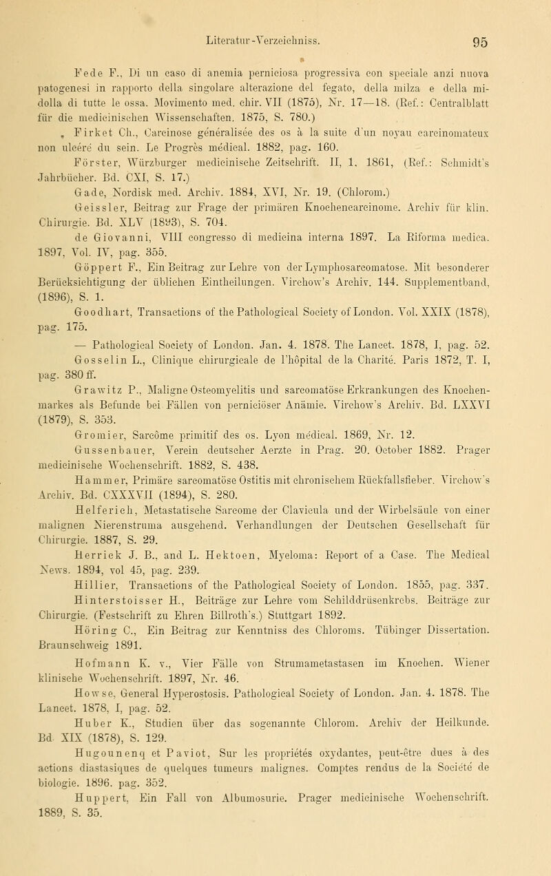 Fe de F., Di im easo di anemia perniciosa progressiva con speciale anzi nuova patogenesi in rapporto della singulare alterazione del fegato, della milza e della mi- dolla di tutte le ossa. Movimento med. chir. VII (1875), Nr. 17—18. (Ref.: Oentralblatt für die medicinisehen Wissenschaften. 1875, S. 780.) . Firket Ch., Carcinose generalisee des os ä la suite d'un noyau carcinomateux non ulcere du sein. Le Progres medical. 1882, pag. 160. Förster, Würzburger medicinisehe Zeitschrift. II, 1, 1861, (Ref.: Schmidt's Jahrbücher. Bd. CXI, S. 17.) Gade, Nordisk med. Archiv. 1884, XVI, Nr. 19. (Ohiorom.) Oeissler, Beitrag zur Frage der primären Enoehencareinome. Archiv für klin. Chirurgie. Bd. XLV (1893), S. 704. de Giovanni, VIII congresso di medicina interna 1897. La Riforma medica. 1897, Vol. IV, pag. 355. Göppert F., Ein Beitrag zur Lehre von der Lymphosarcomatose. Mit besonderer Berücksichtigung der üblichen Einteilungen. Virehow's Archiv. 144. Supplementband, (1896), S. 1. Goodhart, Transactions of the Pathological Society of London. Vol. XXIX (1878), pag. 175. — Pathological Society of London. Jan. 4. 1878. The Lancet. 1878, I, pag. 52. Gössel in L., Clinique chirurgicale de l'höpital de la Charite. Paris 1872, T. I, pag. 380 ff. Grawitz P., Maligne Osteomyelitis und sarcomatöse Erkrankungen des Knochen- markes als Befunde bei Fällen von pernieiöser Anämie. Virehow's Archiv. Bd. LXXVI (1879), S. 353. Gromier, Sarcome primitif des os. Lyon medical. 1869, Nr. 12. Gussenbauer, Verein deutscher Aerzte in Prag. 20. Oetober 1882. Prager medicinisehe Wochenschrift. 1882, S. 438. Hammer, Primäre sarcomatöse Ostitis mit chronischem Büekfallsfieber. Virehow's Archiv. Bd. CXXXVII (1894), S. 280. Helferick, Metastatische Sarcome der Clavicula und der Wirbelsäule von einer malignen Nierenstruma ausgehend. Verhandlungen der Deutschen Gesellschaft für Chirurgie. 1887, S. 29. Herrick J. B., and L. Hektoen, Myeloma: Report of a Case. The Medical News. 1894, vol 45, pag. 239. Hillier, Transactions of the Pathological Society of London. 1855, pag. 337. Hinterstoisser H., Beiträge zur Lehre vom Sehilddrüsenkrcbs. Beiträge zur Chirurgie. (Festschrift zu Ehren Billroth's.) Stuttgart 1892. Höring C, Ein Beitrag zur Kenntniss des Chloroms. Tübinger Dissertation. Braun schweig 1891. Hofmann E. v., Vier Fälle von Strumametastasen im Knochen. Wiener klinische Wochenschrift. 1897, Nr. 46. Howse, General Hyperostosis. Pathological Society of London. Jan. 4. 1878. The Lancet. 1878, I, pag. 52. Huber K, Studien über das sogenannte Chlorom. Archiv der Heilkunde. Bd. XIX (1878), S. 129. Hugounenq et Paviot, Sur les proprietes oxydantes, peut-etre dues ä des actione diastasiques de quelques tumeurs malignes. Comptes rendus de la Soeiete de biologie. 1896. pag. 352. Hup per t, Ein Fall von Albumosurie. Prager medicinisehe Wochenschrift. 1889, S. 35.