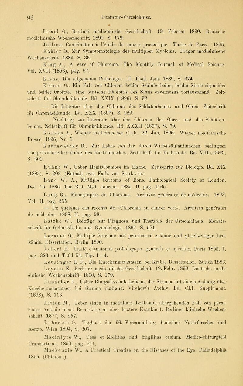 Israel 0., Berliner medieinisehe Gesellschaft. 19. Februar 1890. Deutsche medieinisehe Wochenschrift. 1890, S. 179. Jullien, Contribution ä Fe'tude du cancer prostatique. These de Paris. 1895. Kahler 0., Zur Symptomatologie des multiplen Myeloms. Prager medieinisehe Wochenschrift. 1889, S. 33. King A., A ease of Chloroma. The Monthly Journal of Medical Science. Vol. XVII (1853), pag. 97. Klebs, Die allgemeine Pathologie. IL Theil. Jena 1889, S. 674. Körner 0., Ein Fall von Chlorom beider Schläfenbeine, beider Sinus sigmoidei und beider Orbitae, eine otitische Phlebitis des Sinus cavernosus vortäuschend. Zeit- schrift für Ohrenheilkunde. Bd. XXIX (1896), S. 92. — Die Literatur über das Chlorom des Schläfenbeines und Ohres. Zeitschrift für Ohrenheilkunde. Bd. XXX (1897), S. 229. — Nachtrag zur Literatur über das Chlorom des Ohres und des Schläfen- beines. Zeitschrift für Ohrenheilkunde. Bd. XXXII (1897), S. 79. Kolisko A., Wiener medicinischer Club. 22. Jan. 1896. Wiener medieinisehe Presse. 1896, Nr. 5. Kudrewetzky B., Zur Lehre von der durch Wirbelsäulentumoren bedingten Compressionserkrankung des Rückenmarkes. Zeitschrift für Heilkunde. Bd. XIII (1892), S. 300. Kühne W., Ueber Hemialbumose im Harne. Zeitschrift für Biologie. Bd. XIX (1883), S. 209. (Enthält zwei Fälle von Stokvis.) Lane W. A., Multiple Sarcoma of Bone. Pathological Society of London. Dee. 15. 1885. The Brit. Med. Journal. 1885, II, pag. 1165. Lang Gr., Monographie du Chloroma. Arehives generales de me'deeine. 1893, Vol. II, pag. 555. — De quelques cas recents de »Chloroma ou eaneer vert«. Arehives generales de me'deeine. 1898, II, pag. 98. Latzko W., Beiträge zur Diagnose und Therapie der Osteomalacie. Monats- schrift für Geburtshülfe und Gynäkologie. 1897, S. 571. Lazarus G., Multiple Sareome mit pernieiöser Anämie und gleichzeitiger Leu- kämie. Dissertation. Berlin 1890. Lebert H., Traite d'anatomie pathologique generale et speciale. Paris 1855, I, pag. 323 und Tafel 54, Fig. 1—4. Leuzinger E. F., Die Knoehenmetastasen bei Krebs. Dissertation. Zürich 1886. Leyden E., Berliner medieinisehe Gesellschaft. 19. Febr. 1890. Deutsehe medi- einisehe Wochenschrift. 1890, S. 179. Limaeher F., Ueber Blutgefässendotheliome der Struma mit einem Anhang über Knoehenmetastasen bei Struma maligna. Virehow*s Archiv. Bd. CLL Supplement. (1898), S. 113. Litten M., Ueber einen in medulläre Leukämie übergehenden Fall von perni- eiöser Anämie nebst Bemerkungen über letztere Krankheit. Berliner klinische Wochen- schrift. 1877, S. 257. Lubarsch 0., Tagblatt der 66. Versammlung deutscher Naturforseher und Aerzte. Wien 1894, S. 307. Macintyre W., Case of Mollities and fragilitas ossium. Medieo-ehirurgieal Transaetions. 1850, pag. 211. Mackenzie W., A Practical Treatise on the Diseases of the Eye. Philadelphia 1855. (Chlorom.)