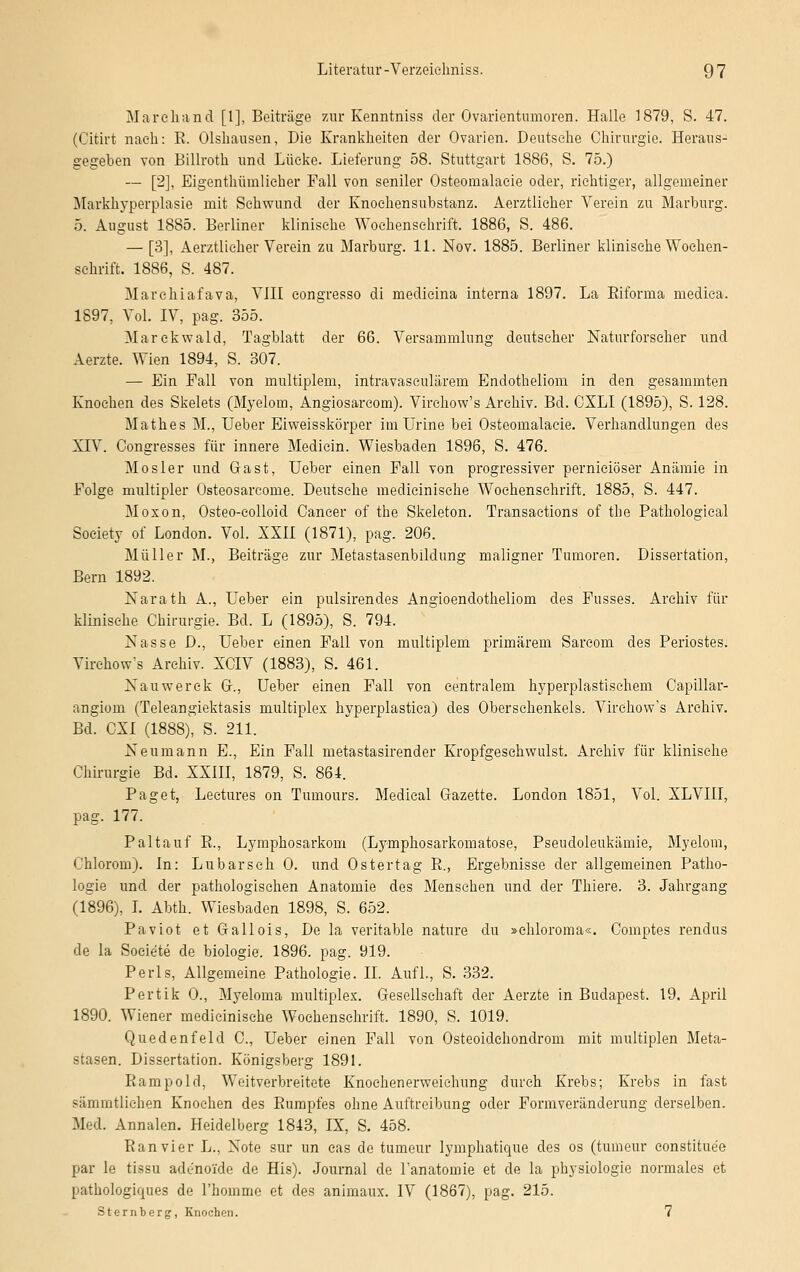 Marchand [1], Beiträge zur Kenntniss der Ovarientnmoren. Halle 1879, S. 47. (Citirt nach: R. Olsliausen, Die Krankheiten der Ovarien. Deutsehe Chirurgie. Heraus- gegeben von Billroth und Lücke. Lieferung 58. Stuttgart 1886, S. 75.) — [2], Eigentümlicher Fall von seniler Osteomalacie oder, richtiger, allgemeiner Markhyperplasie mit Sehwund der Knochensubstanz. Aerztlicher Verein zu Marburg. 5. August 1885. Berliner klinische Wochenschrift. 1886, S. 486. — [3], Aerztlicher Verein zu Marburg. 11. Nov. 1885. Berliner klinische Wochen- schrift. 1886, S. 487. Marchiafava, VIII eongresso di medicina interna 1897. La Biforma mediea. 1897, Vol. IV, pag. 355. Marekwald, Tagblatt der 66. Versammlung deutscher Naturforseher und Aerzte. Wien 1894, S. 307. — Ein Fall von multiplem, intravascnlärem Endotheliom in den gesammten Knochen des Skelets (Myelom, Angiosarcom). Virchow's Archiv. Bd. CXLI (1895), S. 128. Mathes M., Ueber Eiweisskörper imUrine bei Osteomalacie. Verhandlungen des XIV. Congresses für innere Mediein. Wiesbaden 1896, S. 476. Mosler und Gast, Ueber einen Fall von progressiver pernieiöser Anämie in Folge multipler Osteosarcome. Deutsche medicinische Wochenschrift. 1885, S. 447. Moxon, Osteo-eolloid Cancer of the Skeleton. Transactions of the Pathological Society of London. Vol. XXII (1871), pag. 206. Müller M., Beiträge zur Metastasenbildung maligner Tumoren. Dissertation, Bern 1892. Narath A., Ueber ein pulsirendes Angioendotheliom des Fusses. Archiv für klinische Chirurgie. Bd. L (1895), S. 794. Nasse D., Ueber einen Fall von multiplem primärem Sarcom des Periostes. Virchow's Archiv. XCIV (1883), S. 461. Nauwerek Gr., Ueber einen Fall von centralem hyperplastischem Capillar- angiom (Teleangiektasis multiplex hyperplastiea) des Oberschenkels. Virchow's Archiv. Bd. CXI (1888), S. 211. Neumann E., Ein Fall metastasirender Kropfgeschwulst. Archiv für klinische Chirurgie Bd. XXIII, 1879, S. 864. Paget, Lectures on Tumours. Medical Gazette. London 1851, Vol. XLVIII, pag. 177. Paltauf R., Lymphosarkom (Lymphosarkomatose, Pseudoleukämie, Myelom, Chlorom). In: Lu bar seh 0. und Ostertag R., Ergebnisse der allgemeinen Patho- logie und der pathologischen Anatomie des Menschen und der Thiere. 3. Jahrgang (1896), I. Abth. Wiesbaden 1898, S. 652. Paviot et Gallois, De la veritable nature du »chloroma«. Comptes rendus de la Soeie'te de biologie. 1896. pag. 919. Perls, Allgemeine Pathologie. II. Aufl., S. 332. Pertik 0., Myeloma multiplex. Gesellschaft der Aerzte in Budapest. 19. April 1890. Wiener medicinische Wochenschrift. 1890, S. 1019. Quedenfeld C, Ueber einen Fall von Osteoidehondrom mit multiplen Meta- stasen. Dissertation. Königsberg 1891. Rampold, Weitverbreitete Knochenerweichung durch Krebs; Krebs in fast sämmtliehen Knochen des Rumpfes ohne Auftreibung oder Formveränderung derselben. Med. Annalen. Heidelberg 1843, IX, S. 458. Ran vier L., Note sur un eas de tumeur lymphatique des os (tumeur eonstitue'e par le tissu adenoide de His). Journal de l'anatomie et de la physiologie normales et pathologiques de l'homme et des animanx. IV (1867), pag. 215. Sternberg, Knochen. 7