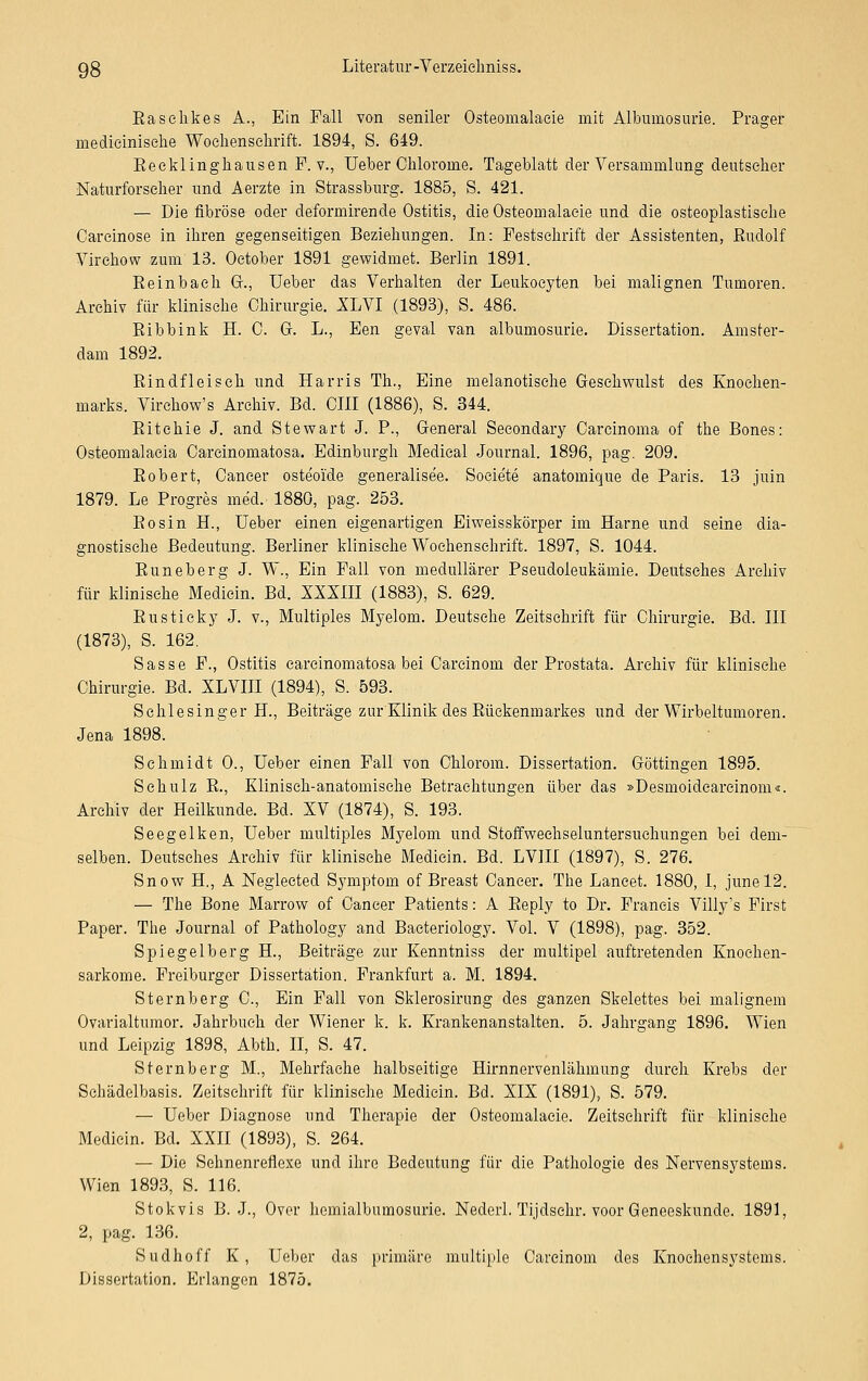 Easelikes A., Ein Fall von seniler Osteomalaeie mit Albuinosurie. Prager medieinisehe Wochenschrift. 1894, S. 649. Keeklinghausen F. v., Ueber Ohlororne. Tageblatt der Versammlung deutscher Naturforscher und Aerzte in Strassburg. 1885, S. 421. — Die fibröse oder deformirende Ostitis, die Osteomalaeie und die osteoplastische Careinose in ihren gegenseitigen Beziehungen. In: Festschrift der Assistenten, Eudolf Virehow zum 13. October 1891 gewidmet. Berlin 1891. Beinbaeh Gr., Ueber das Verhalten der Leukocyten bei malignen Tumoren. Archiv für klinische Chirurgie. XLVI (1893), S. 486. Bibbink H. C. Gf. L., Een geval van albumosurie. Dissertation. Amster- dam 1892. Bindfleisch und Harris Th., Eine melanotische Geschwulst des Knochen- marks. Virchow's Archiv. Bd. CHI (1886), S. 344. Bitehie J. and Stewart J. P., General Seeondary Carcinoma of the Bones: Osteomalacia Carcinomatosa. Edinburgh Medical Journal. 1896, pag. 209. Bobert, Cancer osteoide generalisee. Soeiete anatomique de Paris. 13 juin 1879. Le Progres med. 1880, pag. 253. Bosin H., Ueber einen eigenartigen Eiweisskörper im Harne und seine dia- gnostische Bedeutung. Berliner klinische Wochenschrift. 1897, S. 1044. Buneberg J. W., Ein Fall von medullärer Pseudoleukämie. Deutsches Archiv für klinische Medicin. Bd. XXXIII (1883), S. 629. Busticky J. v., Multiples Myelom. Deutsche Zeitschrift für Chirurgie. Bd. III (1873), S. 162. Sasse F., Ostitis carcinomatosa bei Carcinom der Frostata. Archiv für klinische Chirurgie. Bd. XLVIII (1894), S. 593. Schlesinger H., Beiträge zur Klinik des Bückenmarkes und der Wirbeltumoren. Jena 1898. Schmidt 0., Ueber einen Fall von Chlorom. Dissertation. Oöttingen 1895. Schulz B., Klinisch-anatomische Betrachtungen über das »Desmoidearcinom«. Archiv der Heilkunde. Bd. XV (1874), S. 193. Seegelken, Ueber multiples Myelom und Stoffwechseluntersuchungen bei dem- selben. Deutsches Archiv für klinische Medicin. Bd. LVIII (1897), S. 276. Snow H, A Negleeted Symptom of Breast Cancer. The Laneet. 1880, I, junel2. — The Bone Marrow of Cancer Patients: A Beply to Dr. Francis Villy's First Paper. The Journal of Pathology and Bacteriology. Vol. V (1898), pag. 352. Spiegelberg H, Beiträge zur Kenntniss der multipel auftretenden Knochen- sarkome. Freiburger Dissertation. Frankfurt a. M. 1894. Sternberg C, Ein Fall von Sklerosirung des ganzen Skelettes bei malignem Ovarialtumor. Jahrbuch der Wiener k. k. Krankenanstalten. 5. Jahrgang 1896. Wien und Leipzig 1898, Abth. II, S. 47. Sternberg M., Mehrfache halbseitige Hirnnervenlähmung durch Krebs der Schädelbasis. Zeitschrift für klinische Medicin. Bd. XIX (1891), S. 579. — Ueber Diagnose und Therapie der Osteomalaeie. Zeitschrift für klinische Medicin. Bd. XXII (1893), S. 264. — Die Sehnenrefiexe und ihre Bedeutung für die Pathologie des Nervensystems. Wien 1893, S. 116. Stokvis B. J., Over hemialbumosurie. Nederl. Tijdsehr. voor Geneeskunde. 1891, 2, pag. 136. Sudhoff K, Ueber das primäre multiple Carcinom des Knochensystems. Dissertation. Erlangen 1875.