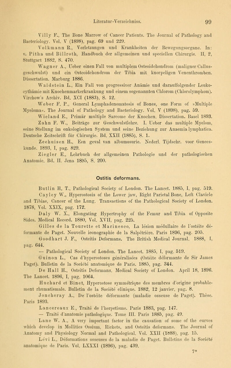 Villy F., The Bone Marrow of Cancer Patients. The Journal of Pathology and Baeteriology. Vol. V (1898), pag. 69 und 229. Volkmann R., Verletzungen und Krankheiten der Bewegungsorgane. In: v. Pitha und Billroth, Handbuch der allgemeinen und speciellen Chirurgie. II, 2, Stuttgart 1882, S. 470. Wagner A., Ueber einen Fall von multiplem Osteoidchondroin (maligner Callus- geschwulst) und ein Osteoidchondroin der Tibia mit knorpeligen Venenthromben. Dissertation. Marburg 1886. Waldstein L., Ein Fall von progressiver Anämie und darauffolgender Leuko- eythämie mit Knochenmarkerkrankung und einem sogenannten Chlorom (Chlorolymphom). Virehow's Archiv. Bd. XCI (1883), S. 12. Weber F. P., General Lymphadenomatosis of Bones, one Form of »Multiple Myeloma«. The Journal of Pathology and Baeteriology. Vol. V (1898), pag. 59. Wieland E., Primär multiple Sareome der Knochen. Dissertation. Basel 1893. Zahn F. W., Beiträge zur Geschwulstlehre. I. Ueber das multiple Myelom, seine Stellung im onkologisehen System und seine Beziehung zur Anaemialymphatica. Deutsehe Zeitschrift für Chirurgie. Bd. XXII (1885), S. 1. Zeehuisen H., Een geval van albumosurie. Nederl. Tijdschr. voor Genees- kunde. 1893, I, pag. 829. Ziegler E., Lehrbuch der allgemeinen Pathologie und der pathologischen Anatomie. Bd. IL Jena 1895, S. 200. Ostitis deformans. Butlin H. T., Pathologieal Society of London. The Laneet. 1885, I, pag. 519. Cayley W., Hyperostosis of the Lower jaw, Eight Parietal Bone, Left Clavicle and Tibiae, Cancer of the Lung. Transaetions of the Pathologieal Society of London. 1878, Vol. XXIX, pag. 172. Daly W. X., Elongating Hypertrophy of the Femur and Tibia of Opposite Sides. Medical Reeord. 1880, Vol. XVII, pag. 225. Gilles de la Tourette et Marinesco, La lesion medullaire de l'osteite de- formante de Paget. Nouvelle ieonographie de la Salpetriere. Paris 1896, pag. 205. Goodhart J. F., Osteitis Deformans. The British Medical Journal. 1888, I, pag. 644. — Pathologieal Society of London. The Laneet. 1885, I, pag. 519. Guinon L., Cas d'hyperostoses generalise'es (Osteite de'formante de Sir James Paget). Bulletin de la Soeiete anatomique de Paris. 1885, pag. 344. De Hall H., Osteitis Deformans. Medical Society of London. April 18, 1896. The Laneet. 1896, I, pag. 1064. Huchard et Binet, Hyperostose syrnmetrique des membres d'origine probable- ment rhumatismale. Bulletin de la Soeiete elinique. 1882, 12 janvier, pag. 8. Joncheray A., De Foste'ite deformante (maladie osseuse de Paget). These. Paris 1893. Lancereaux E., Traite de l'herpetisme. Paris 1883, pag. 147. — Traite d'anatomie pathologique. Tome III. Paris 1885, pag. 49. Lane W. A., A very important faetor in the eausation of some of the curves whieh develop in Mollities Ossium, Rickets, and Osteitis deformans. The Journal of Anatomy and Physiology Normal and Pathologieal. Vol. XXII (1Ö88), pag. 15. Le'vi L., Deformations osseuses de la maladie de Paget. Bulletins de la Soeiete anatomique de Paris. Vol. LXXXI (1896), pag. 439. 7*