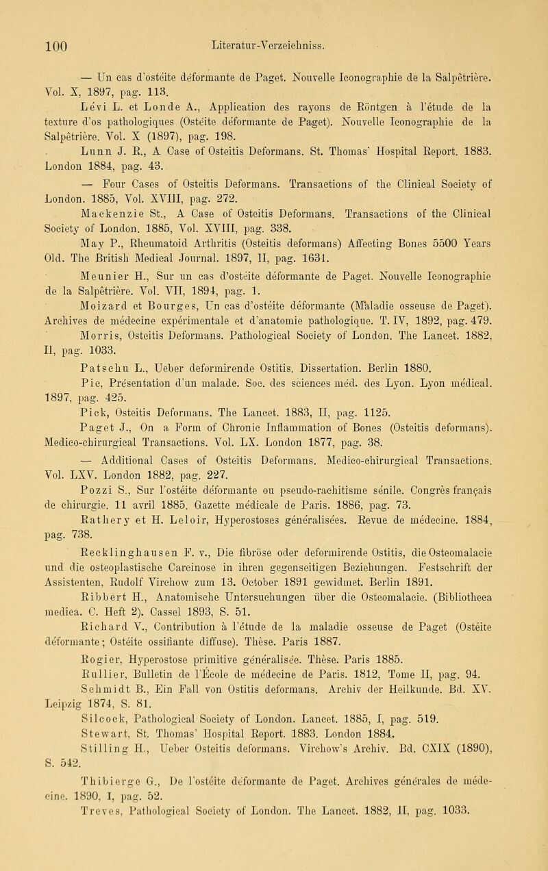 — Un eas d'osteite deformante de Paget. Nouvelle Iconographie de la Salpetriere. Vol. X, 1897, pag. HS. Levi L. et Londe A., Application des rayons de Röntgen ä l'etude de la texture d'os pathologiques (Oste'ite deformante de Paget). Nouvelle Iconographie de la Salpetriere. Vol. X (1897), pag. 198. Lunn J. R., A Case of Osteitis Deformans. St. Thomas' Hospital Report. 1883. London 1884, pag. 43. — Four Gases of Osteitis Deformans. Transactions of the Olinical Society of London. 1885, Vol. XVIII, pag. 272. Maeken'zie St., A Case of Osteitis Deformans. Transactions of the Olinical Society of London. 1885, Vol. XVIII, pag. 338. May P., Rheumatoid Arthritis (Osteitis deformans) Affecting Bones 5500 Years Old. The British Medical Journal. 1897, II, pag. 1631. Meunier H., Sur un cas d'osteite deformante de Paget. Nouvelle Iconographie de la Salpetriere. Vol. VII, 1894, pag. 1. Moizard et Bourges, Un eas d'osteite deformante (Maladie osseuse de Paget). Archives de medecine experimentale et d'anatomie pathologique. T. IV, 1892, pag. 479. Morris, Osteitis Deformans. Pathologieal Society of London. The Laneet. 1882, II, pag. 1033. Patschu L., Ueber deformirende Ostitis. Dissertation. Berlin 1880. Pic, Präsentation d'un malade. Soc. des sciences med. des Lyon. Lyon meclieal. 1897, pag. 425. Pick, Osteitis Deformans. The Laneet. 1883, II, pag. 1125. Paget J., On a Form of Chronic Inflammation of Bones (Osteitis deformans). Medico-chirurgical Transactions. Vol. LX. London 1877, pag. 38. — Additional Cases of Osteitis Deformans. Medico-chirurgical Transactions. Vol. LXV. London 1882, pag. 227. Pozzi S., Sur l'osteite deformante ou pseudo-rachitisme senile. Congres franeais de Chirurgie. 11 avril 1885. Gazette medicale de Paris. 1886, pag. 73. Rathery et H. Leloir, Hyperostoses gene'ralise'es. Revue de medecine. 1884, pag. 738. Reeklinghausen F. v., Die fibröse oder deformirende Ostitis, die Osteomalacie und die osteoplastische Carcinose in ihren gegenseitigen Beziehungen. Festschrift der Assistenten, Rudolf Virchow zum 13. October 1891 gewidmet. Berlin 1891. Ribbert EL, Anatomische Untersuchungen über die Osteomalacie. (Bibliotheea medica. 0. Heft 2). Cassei 1893, S. 51. Richard V., Contribution ä l'etude de la maladie osseuse de Paget (Osteite deformante; Osteite ossifiante diffuse). These. Paris 1887. Rogier, Hyperostose primitive ge'neralise'e. These. Paris 1885. Ruliier, Bulletin de l'Ecole de medecine de Paris. 1812, Tome II, pag. 94. Schmidt B., Ein Fall von Ostitis deformans. Archiv der Heilkunde. Bd. XV. Leipzig 1874, S. 81. Silcock, Pathologieal Society of London. Laneet. 1885, I, pag. 519. Stewart, St. Thomas' Hospital Report. 1883. London 1884. Stilling IL, Ueber Osteitis deformans. Virehow's Archiv. Bd. CXIX (1890), S. 542. Thibierge G., De l'osteite deformante de Paget. Archives generales de mede- cine. 1890, I, pag. 52. Treves, Pathologieal Society of London. The Laneet. 1882, II, pag. 1033.