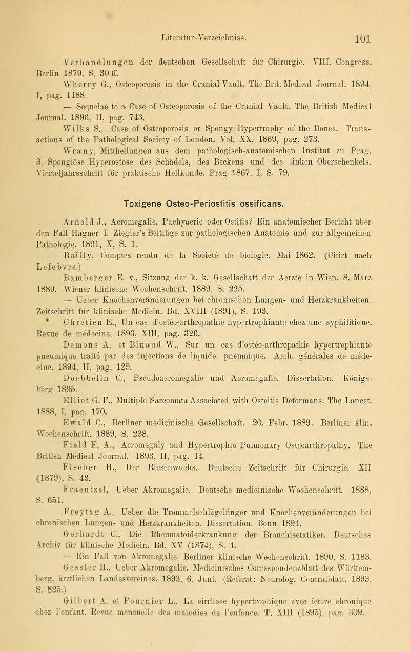 Verhandlungen der deutschen Gesellschaft für Chirurgie. VIII. Congress. Berlin 1879, S. 30 ff. Wherry G., Osteoporosis in the Cranial Vault. The Brit. Medieal Journal. 1894, 1, pag. 1188. * — Sequelae to a Case of Osteoporosis of the Cranial Vault. The British Medieal Journal. 1896, II, pag. 743. Wilks S., Case of Osteoporosis or Spongy Hypertrophy of the Bones. Trans- aetions of the Pathologieal Society of London. Vol. XX, 1869, pag. 273. Wrany, Mitteilungen aus dem pathologisch-anatomischen Institut zu Prag. 3. Spongiöse Hyperostose des Schädels, des Beckens und des linken Oberschenkels. Vierteljahrsschrift für praktische Heilkunde. Prag 1867, I, S. 79. Toxigene Osteo-Periostitis ossificans. Arnold J., Acromegalie, Paehyacrie oder Ostitis? Ein anatomischer Bericht über den Fall Hagner I. Ziegler's Beiträge zur pathologischen Anatomie und zur allgemeinen Pathologie. 1891, X, S. 1. Bailly, Comptes rendu de la Societe de biologie. Mai 1862. (Citirt nach Lefebvre.) Bamberg er E. v., Sitzung der k. k. Gesellschaft der Aerzte in Wien. 8. März 1889. Wiener klinische Wochenschrift. 1889, S. 225. — Ueber Knoehenveränderungen bei chronischon Lungen- und Herzkrankheiten. Zeitschrift für klinische Mediein. Bd. XVIII (1891), S. 193. Chretien E., Un eas d'osteo-arthropathie hypertrophiante chez une syphilitique. Revue de medecine. 1893, XIII, pag. 326. Demons A. et Binaud W., Sur un cas d'osteo-arthropathie hypertrophiante pneumique traite par des injections de liquide pneumique. Arch. generales de mede- cine. 1894, II, pag. 129. Doebbelin C, Pseudoacromegalie und Acromegalie. Dissertation. Königs- berg 1895. Elliot G. F., Multiple Sareomata Associated with Osteitis Deformans. The Lancet. 1888, I, pag. 170. Ewald C, Berliner medicinische Gesellschaft. 20. Febr. 1889. Berliner klin. Wochenschrift. 1889, S. 238. Fiele! F. A., Aeromegaly and Hypertrophie Pulmonary Osteoarthropathy. The British Medieal Journal. 1893, II, pag. 14. Fischer H., Der Riesenwuchs. Deutsche Zeitschrift für Chirurgie. XII (1879), S. 43. Fraentzel, Ueber Akromegalie. Deutsche medicinische Wochenschrift. 1888, S. 651. Freytag A., Ueber die Trommelsehlägelfinger und Knochenveränderungen bei chronischen Lungen- und Herzkrankheiten. Dissertation. Bonn 1891. Gerhardt C, Die Rheumatoiderkrankung der Bronchieetatiker. Deutsches Archiv für klinische Mediein. Bd. XV (1874), S. 1. — Ein Fall von Akromegalie. Berliner klinische Wochenschrift. 1890, S. 1183. Gessler H., Ueber Akromegalie. Medieinisches Correspondenzblatt des Württem- berg, ärztlichen Landesvereines. 1893, 6. Juni. (Referat: Neurolog. Centralblatt. 1893, S. 825.) Gilbert A. et Fournier L., La eirrhose hypertrophique avee ictere chroniquo chez l'enfant. Revue mensuelle des maladies de renfanee. T. XIII (1895), pag. 309.