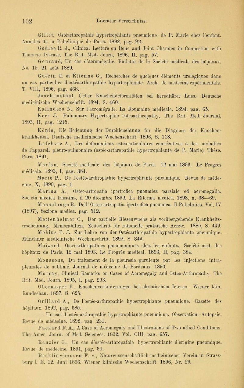 Grillet, Ostearthropathie hypertrophiante pneumique de P. Marie ehez l'enfant. Annales de la Polielinique.de Paris. 1892, pag. 92. Grodlee R. J., Clinieal Leeture on Bone and Joint Changes in Conneetion witli Thoracic Disease. TJie Brit. Med. Journ. 1896, II, pag. 57. G-ouraud, Un eas d'aeromegalie. Bulletin de la Soeiete rnedieale des hopitaux. No. 15. 21 aoüt 1889. GJ-uerin Gr. et Etienne Gr., Recherches de quelques elements urologiques dans un eas partieulier d'osteoarthropathie hypertrophiante. Areh. de medeeine expe'rimentale. T. VIII, 1896, pag. 468. Joachimsthal, Ueber Knochendeformitäten bei hereditärer Lues. Deutsche medicinisehe Wochenschrift. 1894, S. 460. Ilalindero N., Sur l'aeromegalie. La Roumaine rnedieale. 1894, pag. 65. Kerr J., Pulmonary Hypertrophie Osteoarthropathy. The Brit. Med. Journal. 1893, II, pag. 1215. König, Die Bedeutung der Durchleuchtung für die Diagnose der Knoehen- krankheiten. Deutsche medicinisehe Wochenschrift. 1896, S. IIB. Lefebvre A., Des deformations osteo-articulaires eonse'eutives ä des maladies de l'appareil pleuro-pulmonaire (osteo-arthropathie hypertrophiante de P. Marie). These. Paris 1891. Marfan, Soeiete me'dieale des hopitaux de Paris. 12 mai 1893. Le Progres rnedieale. 1893, I, pag. 384. Marie P., De l'osteo-arthropathie hypertrophiante pneumique. Revue de mede- eine. X, 1890, pag. 1. Marina A., Osteo-artropatia ipertroflea pneumiea parziale ed acromegalia. Soeietä medica triestina, il 20 dicembre 1892. La Riforma medie'a. 1893, n. 68—69. Massolongo R., Dell'Osteo-artropatia ipertroflea pneumiea. II Policlinieo. Vol. IV (1897), Sezione mediea. pag. 512. Mettenheimer 0., Der partielle Riesenwuchs als vorübergehende Krankheits- erscheinung. Memorabilien, Zeitschrift für rationelle praktische Aerzte. 1885, S. 449. Möbius P. J., Zur Lehre von der Osteoarthropathie hypertrophiante pneumique. Münchner medicinisehe Wochenschrift. 1892, S. 349. Moizard, Oste'oarthropathies pneumoniques chez les enfants. Soeiete med. des hopitaux de Paris. 12 mai 1893. Le Progres medieal. 1893, II, pag. 384. Moussous, Du traitement de la pleuresie purulente par les injeetions intra- pleurales de sublime. Journal de medeeine de Bordeaux. 1890. Murray, Clinieal Remarks on Cases of Aeromegaly and Osteo-Arthropathy. The Brit. Med. Journ. 1895, I, pag. 293. Obermayer F., Knochenveränderungen bei chronischem Icterus. Wiener klin. Rundschau. 1897, S. 625. Orillard A., De l'osteo-arthropathie hypertrophiante pneumique. Gazette des hopitaux. 1892, pag. 685. — Un eas d'oste'o-arthropathie hypertrophiante pneumique. Observation. Autopsie. Revue de medeeine. 1892, pag. 231. Packard P.A., ACase of Aeromegaly and Illustrations of Two allied Conditions. The A.iner. Journ. of Med. Sciences. 1892, Vol. CHI, pag. 657. Rauzier Gr., Un eas d'osteo-arthropathie hypertrophiante d'origine pneumique. Revue de medeeine. 1891, pag. 30. Recklinghausen P. v., Naturwissenschaftlich-medieinischer Vorein in Strass- burg i. E. 12. Juni 1896. Wiener klinische Wochenschrift. 1896, Nr. 29.