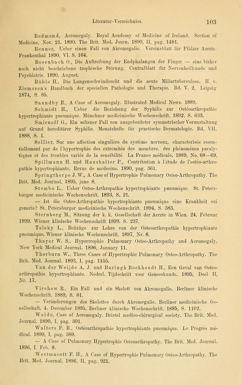 Redinond, Aeromegaly. Royal Academy of Medicine of Ireland. Seetion of Medieine. Nov. 21. 1890. The Brit. Med. Joura. 1890, II, pag. 1481. Renner, Ueber einen Fall von Akromegalie. Vereinsblatt für Pfälzer Aerzte. Frankentkai 1890, VI, S. 164. Rosenba eh 0., Die Auftreibung der Endphalangen der Finger — eine bisher noch nicht beschriebene trophische Störung. Centralblatt für Nervenheilkunde und Psychiatrie. 1890, August. Rühle H., Die Lungenschwindsucht und die acute Miliartubereulose. H. v. Ziems sens Handbuch der speciellen Pathologie und Therapie. Bd. V. 2, Leipzig 1874, S. 85. Saundby R., A Case of Aeromegaly. Illustrated Medical News. 1889. Schmidt H., Ueber die Beziehung der Syphilis zur Osteoarthropathie hypertrophiante pneimiique. Münchner medicinische Wochenschrift. 1892, S. 633. Smirnoff Gr., Ein seltener Fall von ausgebreiteter symmetrischer Verunstaltung auf Grund hereditärer Syphilis. Monatshefte für praetische Dermatologie. Bd. VII, 1888, S. 1. So liier, Sur une affeetion singulare du Systeme nerveux, eharaeterisee essen- tiellement par de Thypertrophie des extre'mites des membres, des phenomenes paraly- tiques et des troubles varie's de la sensibilite. La France medieale. 1889, No. 68—69. Spillmann H. und Haushalter P., Contribution ä l'e'tude de l'osteo-arthro- pathie hypertrophiante. Revue de me'deeine. 1890, pag. 361. Springthor pe J. W., A Case of Hypertrophie Pulmonary Osteo-Arthropathy. The Brit. Med. Journal. 1895, june 8. Stembo L., Ueber Osteo-Arthropathie hypertrophiante pneumique. St. Peters- burger medicinische Wochenschrift. 1893, S. 21. — Ist die Osteo-Arthropathie hypertrophiante pneumique eine Krankheit sui generis? St. Petersburger medicinische Wochenschrift. 1894, S. 383. Sternberg M., Sitzung der k. k. Gesellschaft der Aerzte in Wien. 24. Februar 1899. Wiener klinische Wochenschrift 1899. S. 237. Teleky L., Beiträge zur Lehre von der Osteoarthropathie hypertrophiante pneumique. Wiener klinische Wochenschrift. 1897, Nr. 6. Thayer W. S., Hypertrophie Pulmonary Osteo-Arthropathy and Aeromegaly. New York Medical Journal. 1896, January 11. Thorburn W., Three Cases of Hypertrophie Pulmonary Osteo-Arthropathy. The Brit. Med. Journal. 1893, I, pag. 1155. Van der Weijde A. J. und Buringh Boekhoudt H., Een Geval van Osteo- arthropathie hypertrophiante. Nederl. Tijdschrift voor Geneeskunde. 1895, Deel II, Nr. 17. Virehow R., Ein Fall und ein Skelett von Akromegalie. Berliner klinische Wochenschrift. 1889, S. 81. — Veränderungen des Skelettes durch Akromegalie. Berliner medicinische Ge- sellschaft. 4. Deeember 1895. Berliner klinische Wochenschrift. 1895, S. 1102. Waldo, Case of Aeromegaly. Bristol medieo-chirurgical soeiety. The Brit. Med. Journal. 1890, I, pag. 301. V alters F. R., Osteoarthropathie hypertrophiante pneumique. Le Progres me- dical. 3890, I, pag. 389. — A Case of Pulmonary Hypertrophie Osteoarthropathy. The Brit. Med. Journal. 1896, I. Peb. 8. Westmacott F. H, A Case of Hypertrophie Pulmonary Osteo-Arthropathy. The Brit. Med. Journal. 1896, II, pag. 921.