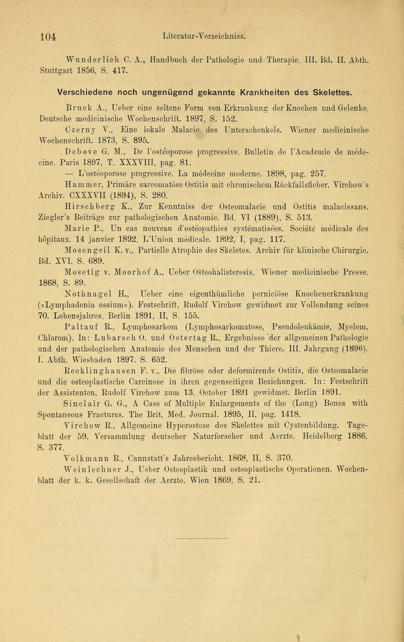 Wunderlich 0. A., Handbuch der Pathologie und Therapie. III. Bd. iL Abth. Stuttgart 1856, S. 417. Verschiedene noch ungenügend gekannte Krankheiten des Skelettes. Brück A., Ueber eine seltene Form von Erkrankung der Knochen und Gelenke. Deutsehe rnedicinisehe Wochenschrift. 1897, S. 152. Czerny V., Eine lokale Malade des Unterschenkels. Wiener rnedicinisehe Wochenschrift. 1873, S. 895. Debove Gr. M., De l'osteoporose progressive. Bulletin de l'Academie de mede- cine. Paris 1897, T. XXXVIII, pag. 81. — L'osteoporose progressive. La medecine moderne. 1898, pag. 257. Hammer, Primäre sareomatöse Ostitis mit chronischem Rückfallsfieber. Virchow's Archiv. CXXXVII (1894), S. 280. Hirschberg K., Zur Kenntniss der Osteomalacie und Ostitis malacissans. Ziegler's Beiträge zur pathologischen Anatomie. Bd. VI (1889), S. 513. Marie P., Un cas nouveau d'osteopathies systernatisees. Societe medieale des höpitaux. 14 janvier 1892. L'Union medieale. 1892, I, pag. 117. Mosengeil K. v., Partielle Atrophie des Skeletes. Archiv für klinische Chirurgie. Bd. XVI, S. 689. Mosetig v. Moorhof A., Ueber Osteohalisteresis. Wiener rnedicinisehe Presse. 1868, S. 89. Nothnagel H., Ueber eine eigenthümliche pernieiöse Knochenerkrankung (»Lymphadenia ossium«). Festschrift, Rudolf Virchow gewidmet zur Vollendung seines 70. Lebensjahres. Berlin 1891, II, S. 155. Paltauf R., Lymphosarkom (Lymphosarkomatose, Pseudoleukämie, Myelom, Ohiorom). In: Lubarsch 0. und Ostertag R., Ergebnisse der allgemeinen Pathologie und der pathologischen Anatomie des Mensehen und der Thiere. III. Jahrgang (1896). I. Abth. Wiesbaden 1897. S. 652. Recklinghausen F. v., Die fibröse oder defor-mirende Ostitis, die Osteomalacie und die osteoplastische Oarcinose in ihren gegenseitigen Beziehungen. In: Festschrift der Assistenten, Rudolf Virchow zum 13. October 1891 gewidmet. Berlin 1891. Sinclair G. G., A Oase of Multiple Enlargements of the (Long) Bones with Spontaneous Fraetures. The Brit. Med. Journal. 1895, II, pag. 1418. Virchow R., Allgemeine Hyperostose• des Skelettes mit Cystenbildung. Tage- blatt der 59. Versammlung deutscher Naturforscher und Aerzte. Heidelberg 1886, S. 377. Volkmann R., Cannstatt's Jahresbericht. 1868, II, S. 370. Weinlechner J., Ueber Osteoplastik und osteoplastische Operationen. Wochen- blatt der k. k. Gesellschaft der Aerzte. Wien 1869, S. 21.