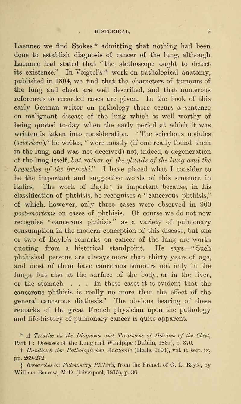 Laennec we find Stokes * admitting that nothing had been done to establish diagnosis of cancer of the lung, although Laennec had stated that the stethoscope ought to detect its existence. In Voigtel's *f* work on pathological anatomy, published in 1804, we find that the characters of tumours of the lung and chest are well described, and that numerous references to recorded cases are given. In the book of this early German writer on pathology there occurs a sentence on malignant disease of the lung which is well worthy of being quoted to-day when the early period at which it was written is taken into consideration.  The scirrhous nodules {scirrheri), he writes,  were mostly (if one really found them in the lung, and was not deceived) not, indeed, a degeneration of the lung itself, but rather of the glands of the lung and the branches of the bronchi!' I have placed what I consider to be the important and suggestive words of this sentence in italics. The work of BayleJ is important because, in his classification of phthisis, he recognises a  cancerous phthisis, of which, however, only three cases were observed in 900 post-mortems on cases of phthisis. Of course we do not now recognise cancerous phthisis as a variety of pulmonary consumption in the modern conception of this disease, but one or two of Bayle's remarks on cancer of the lung are worth quoting from a historical standpoint. He says— Such phthisical persons are always more than thirty years of age, and most of them have cancerous tumours not only in the lungs, but also at the surface of the body, or in the liver, or the stomach. ... In these cases it is evident that the cancerous phthisis is really no more than the effect of the general cancerous diathesis. The obvious bearing of these remarks of the great French physician upon the pathology and life-history of pulmonary cancer is quite apparent. * A Treatise on the Diagnosis and Treatment of Diseases of the Chest, Part I : Diseases of the Lung and Windpipe (Dublin, 1837), p. 370. + Handbuch der Pathologischen Anatomie (Halle, 1804), vol. ii, sect, ix, pp. 269-272, \ Researches on Pulmonary Phthisis, from the French of G. L. Bayle, by William Barrow, M.D. (Liverpool, 1815), p. 36.