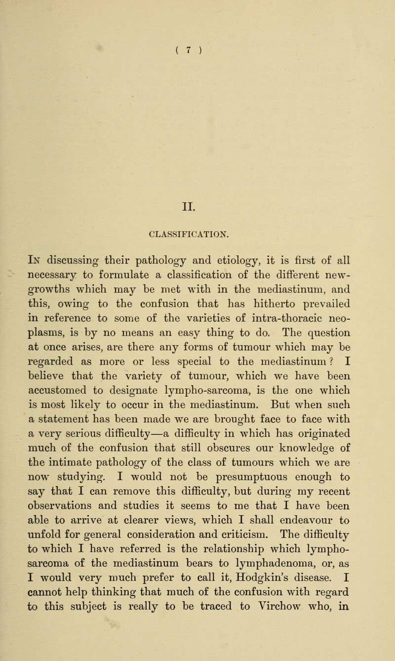 II. CLASSIFICATION. In discussing their pathology and etiology, it is first of all necessary to formulate a classification of the different new- growths which may be met with in the mediastinum, and this, owing to the confusion that has hitherto prevailed in reference to some of the varieties of intra-thoracic neo- plasms, is by no means an easy thing to do. The question at once arises, are there any forms of tumour which may be regarded as more or less special to the mediastinum ? I believe that the variety of tumour, which we have been accustomed to designate lympho-sarcoma, is the one which is most likely to occur in the mediastinum. But when such a statement has been made we are brought face to face with a very serious difficulty—a difficulty in which has originated much of the confusion that still obscures our knowledge of the intimate pathology of the class of tumours which we are now studying. I would not be presumptuous enough to say that I can remove this difficulty, but during my recent observations and studies it seems to me that I have been able to arrive at clearer views, which I shall endeavour to unfold for general consideration and criticism. The difficulty to which I have referred is the relationship which lympho- sarcoma of the mediastinum bears to lymphadenoma, or, as I would very much prefer to call it, Hodgkin's disease. I cannot help thinking that much of the confusion with regard to this subject is really to be traced to Virchow who, in