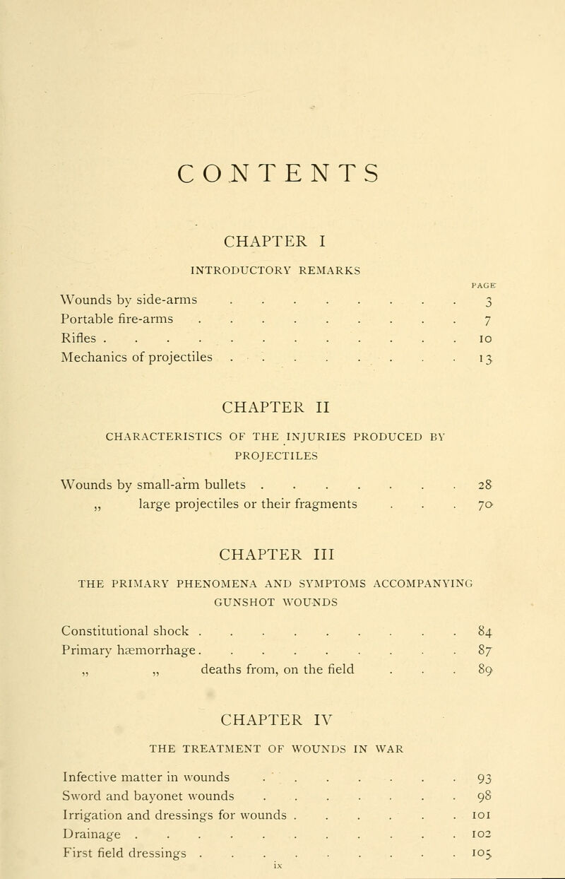 CONTENTS CHAPTER I INTRODUCTORY REMARKS Wounds by side-arms Portable fire-arms Rifles .... Mechanics of projectiles PAGE o 7 10 '3 CHAPTER II CHARACTERISTICS OF THE INJURIES PRODUCED BY PROJECTILES Wounds by small-arm bullets ...... „ large projectiles or their fragments 28 70 CHAPTER III THE PRIMARY PHENOMENA AND SYMPTOMS ACCOMPANYING GUNSHOT WOUNDS Constitutional shock . Primary haemorrhage. deaths from, on the field 84 89 CHAPTER IV THE TREATMENT OF WOUNDS IN WAR Infective matter in wounds Sword and bayonet wounds Irrigation and dressings for wounds . Drainage . . . . . First field dressings . . . . 93 98 101 102 105