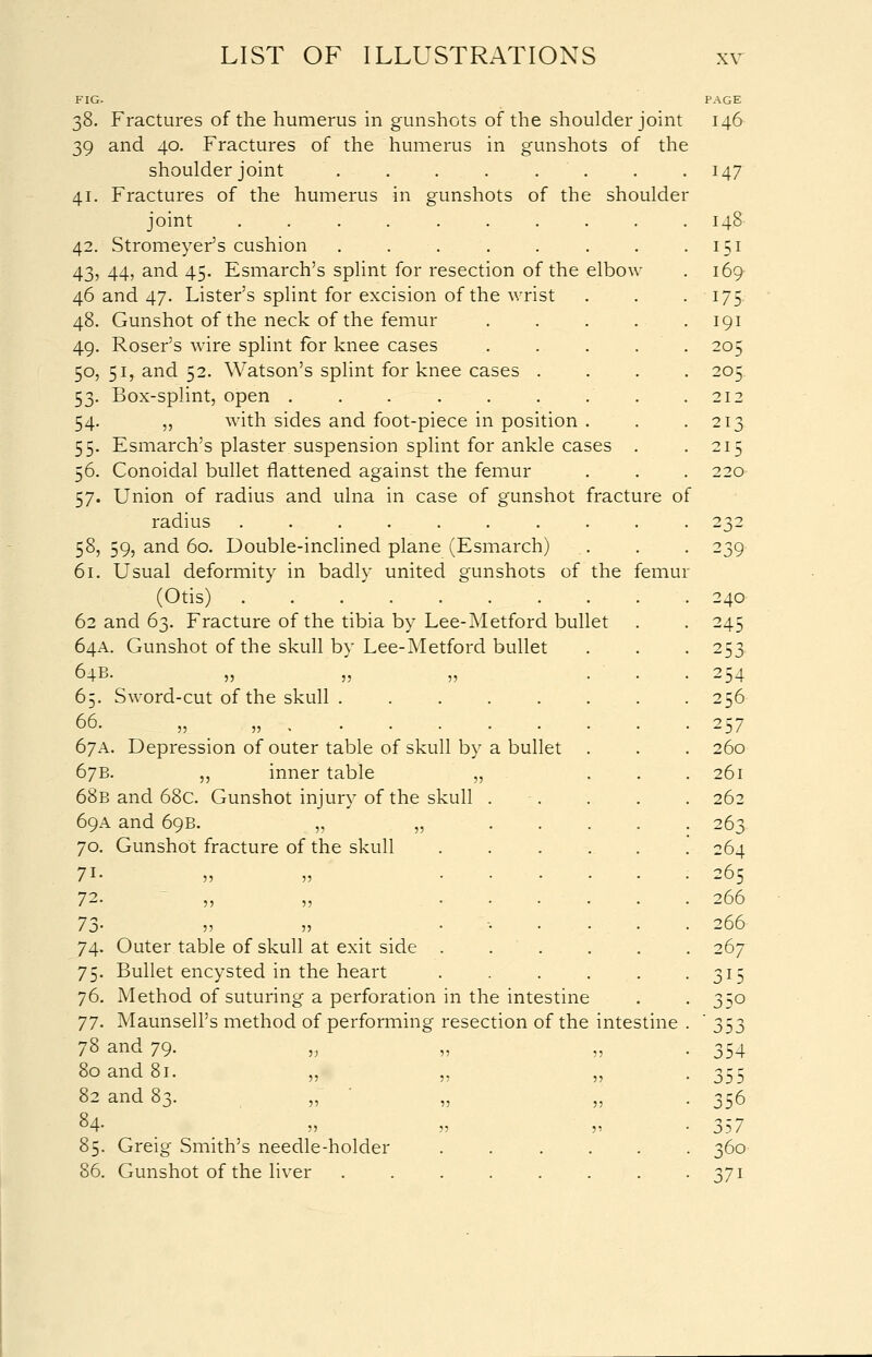 38. Fractures of the humerus in gunshots of the shoulder joint 39 and 40. Fractures of the humerus in gunshots of the shoulder joint . . . . . 41. Fractures of the humerus in gunshots of the shoulder joint .... 42. Stromeyer's cushion 43. 44, and 45. Esmarch's splint for resection of the elbow 46 and 47. Lister's splint for excision of the wrist 48. Gunshot of the neck of the femur 49. Roser's wire splint for knee cases 50. 51, and 52. Watson's splint for knee cases . 53. Box-splint, open ....... 54. „ with sides and foot-piece in position . 55. Esmarch's plaster suspension splint for ankle cases 56. Conoidal bullet flattened against the femur 57. Union of radius and ulna in case of gunshot fracture of radius ....... 58. 59, and 60. Double-inclined plane (Esmarch) 61. Usual deformity in badly united gunshots of the femur (Otis) . . . . . ' . 62 and 63. Fracture of the tibia by Lee-Metford bullet 64A. Gunshot of the skull by Lee-Metford bullet 64B- 11 5; 11 65. Sword-cut of the skull . ..... 66. „ „■.■-. 67A. Depression of outer table of skull by a bullet . 67B. ,, inner table „ 68b and 68c. Gunshot injury of the skull 69A and 69B. „ „ 70. Gunshot fracture of the skull 72- 55 5) 7j- 55 5: 74. Outer table of skull at exit side 75. Bullet encysted in the heart 76. Method of suturing a perforation in the intestine 77. Maunsell's method of performing resection of the intestine 78 and 79. „ 80 and 81. ,, ,, ,, 82 and 83. 84- 55 55 55 85. Greig Smith's needle-holder ..... 86. Gunshot of the liver ....... 146 147 148 151 169/ 175 191 205 205 212 213 215 220 239 240 245 253 254 256 257 260 261 262 263 264 265 266 266 267 315 35o 353 354 356 357 360 37i