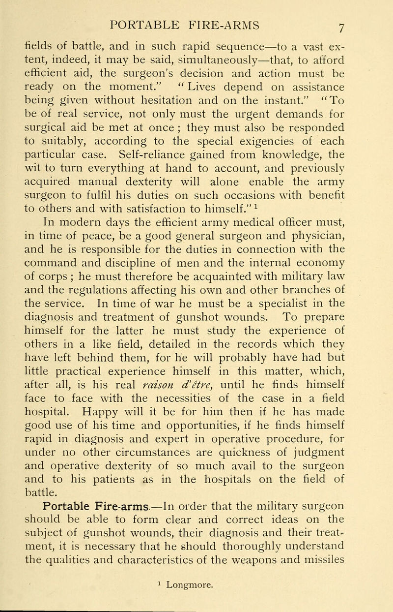 fields of battle, and in such rapid sequence—to a vast ex- tent, indeed, it may be said, simultaneously—that, to afford efficient aid, the surgeon's decision and action must be ready on the moment.  Lives depend on assistance being given without hesitation and on the instant. ''To be of real service, not only must the urgent demands for surgical aid be met at once ; they must also be responded to suitably, according to the special exigencies of each particular case. Self-reliance gained from knowledge, the wit to turn everything at hand to account, and previously acquired manual dexterity will alone enable the army surgeon to fulfil his duties on such occasions with benefit to others and with satisfaction to himself. l In modern days the efficient army medical officer must, in time of peace, be a good general surgeon and physician, and he is responsible for the duties in connection with the command and discipline of men and the internal economy of corps ; he must therefore be acquainted with military law and the regulations affecting his own and other branches of the service. In time of war he must be a specialist in the diagnosis and treatment of gunshot wounds. To prepare himself for the latter he must study the experience of others in a like field, detailed in the records which they have left behind them, for he will probably have had but little practical experience himself in this matter, which, after all, is his real raison d'etre, until he finds himself face to face with the necessities of the case in a field hospital. Happy will it be for him then if he has made good use of his time and opportunities, if he finds himself rapid in diagnosis and expert in operative procedure, for under no other circumstances are quickness of judgment and operative dexterity of so much avail to the surgeon and to his patients as in the hospitals on the field of battle. Portable Fire-arms.—In order that the military surgeon should be able to form clear and correct ideas on the subject of gunshot wounds, their diagnosis and their treat- ment, it is necessary that he should thoroughly understand the qualities and characteristics of the weapons and missiles 1 Longmore.