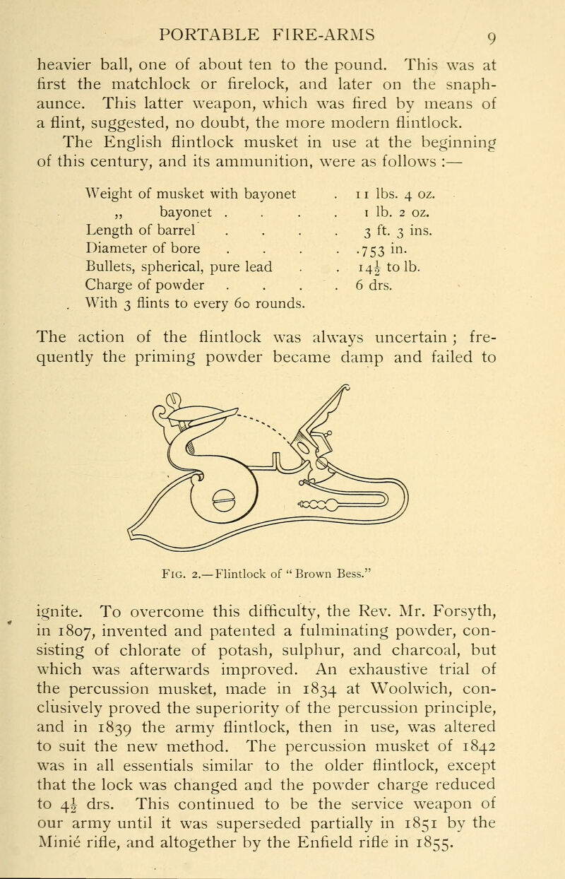 heavier ball, one of about ten to the pound. This was at first the matchlock or firelock, and later on the snaph- aunce. This latter weapon, which was fired by means of a flint, suggested, no doubt, the more modern flintlock. The English flintlock musket in use at the beginning of this century, and its ammunition, were as follows :— Weight of musket with bayonet 11 lbs. 4 oz „ bayonet . 1 lb. 2 oz. Length of barrel 3 ft. 3 ins. Diameter of bore • -753 in. Bullets, spherical, pure lead 14J to lb. Charge of powder 6 drs. With 3 flints to every 60 rounds. The action of the flintlock was always uncertain ; fre- quently the priming powder became damp and failed to Fig. 2.—Flintlock of  Brown Bess. ignite. To overcome this difficulty, the Rev. Mr. Forsyth, in 1807, invented and patented a fulminating powder, con- sisting of chlorate of potash, sulphur, and charcoal, but which was afterwards improved. An exhaustive trial of the percussion musket, made in 1834 at Woolwich, con- clusively proved the superiority of the percussion principle, and in 1839 the army flintlock, then in use, was altered to suit the new method. The percussion musket of 1842 was in all essentials similar to the older flintlock, except that the lock was changed and the powder charge reduced to 4! drs. This continued to be the service weapon of our army until it was superseded partially in 1851 by the Minie rifle, and altogether by the Enfield rifle in 1855.