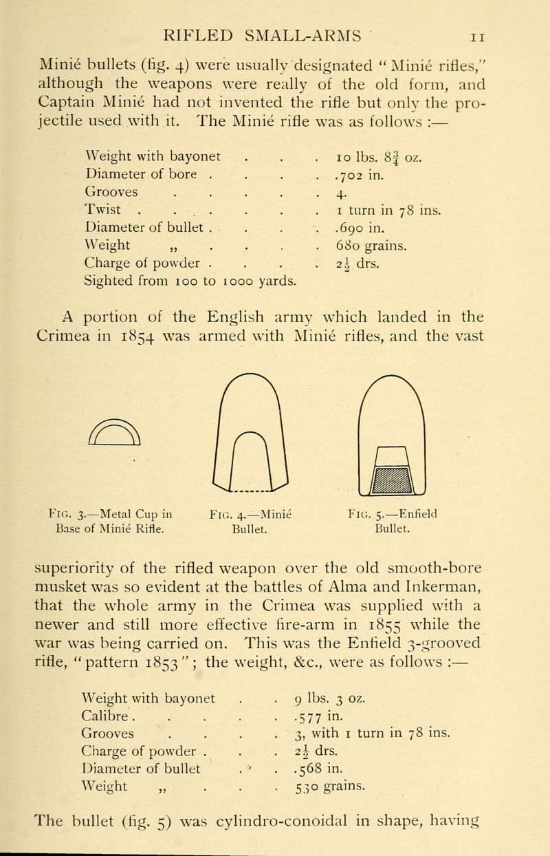 RIFLED SMALL-ARMS Minie bullets (fig. 4) were usually designated  Minie rifles, although the weapons were really of the old form, and Captain Minie had not invented the rifle but only the pro- jectile used with it. The Minie rifle was as follows :— Weight with bayonet 10 lbs. 8 J oz. Diameter of bore . .702 in. Grooves ■ 4- Twist . ... 1 turn in 78 ins Diameter of bullet . .690 in. Weight 680 grains. Charge of powder . 2 \ drs. Sighted from 100 to 1000 yards. A portion of the English army which landed in the Crimea in 1854 was armed with Minie rifles, and the vast ^ Fig. 3.—Metal Cup in Base of Minie Rifle. Fig. 4.—Minie Bullet. Fig. 5.—Enfield Bullet. superiority of the rifled weapon over the old smooth-bore musket was so evident at the battles of Alma and Inkerman, that the whole army in the Crimea was supplied with a newer and still more effective fire-arm in 1855 while the war was being carried on. This was the Enfield 3-^rooved rifle, pattern 1853; the weight, &c., were as follows :— Weight with bayonet 9 lbs. 3 oz. Calibre. . . • -577 in- Grooves . 3, with 1 turn in 78 ins Charge of powder . 2 J drs. Diameter of bullet . ' . .568 in. Weight • 530 grains. The bullet (fig. 5) was cylindro-conoidal in shape, having