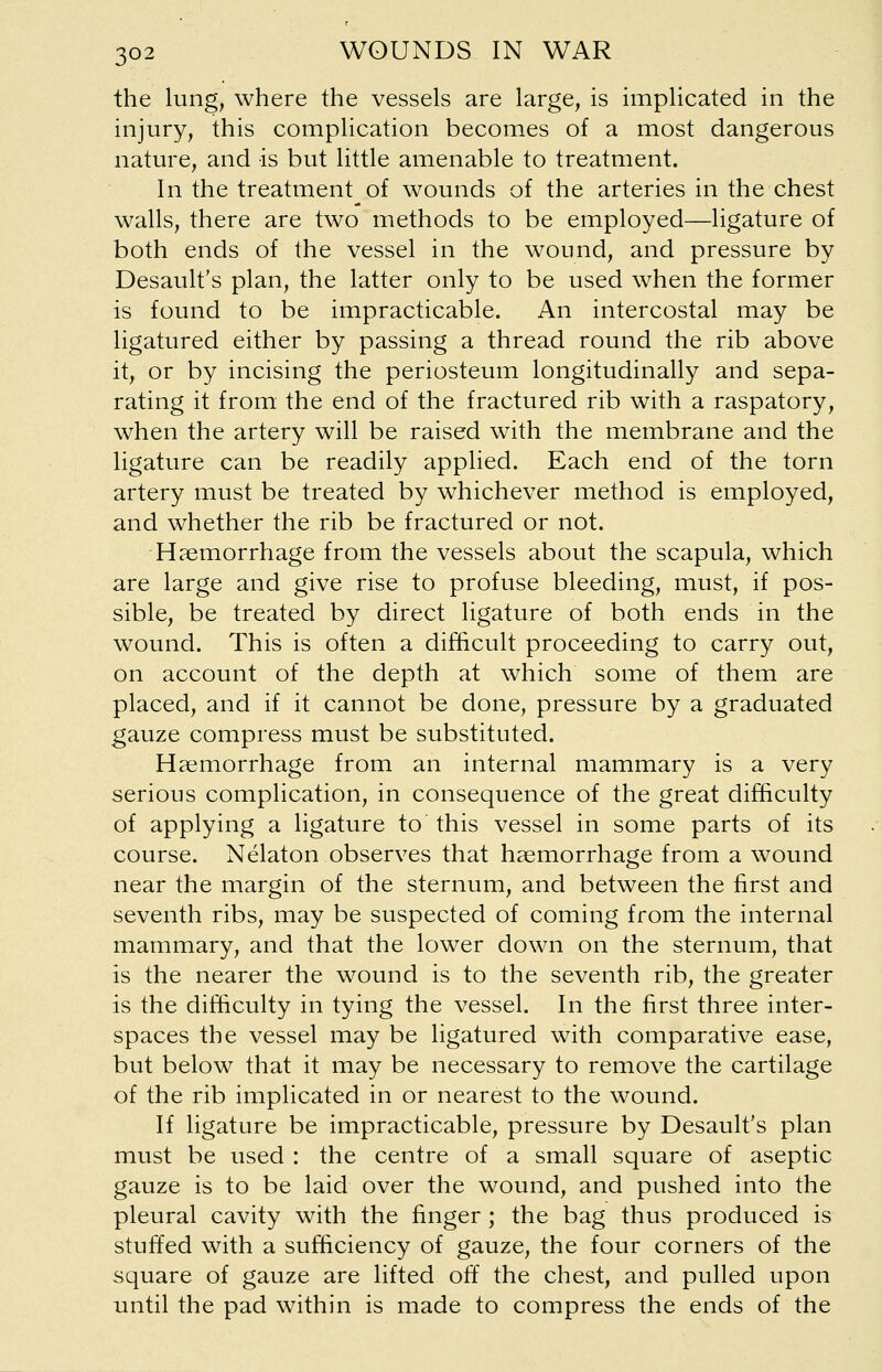 the lung, where the vessels are large, is implicated in the injury, this complication becomes of a most dangerous nature, and is but little amenable to treatment. In the treatment of wounds of the arteries in the chest walls, there are two methods to be employed—ligature of both ends of the vessel in the wound, and pressure by Desault's plan, the latter only to be used when the former is found to be impracticable. An intercostal may be ligatured either by passing a thread round the rib above it, or by incising the periosteum longitudinally and sepa- rating it from the end of the fractured rib with a raspatory, when the artery will be raised with the membrane and the ligature can be readily applied. Each end of the torn artery must be treated by whichever method is employed, and whether the rib be fractured or not. Haemorrhage from the vessels about the scapula, which are large and give rise to profuse bleeding, must, if pos- sible, be treated by direct ligature of both ends in the wound. This is often a difficult proceeding to carry out, on account of the depth at which some of them are placed, and if it cannot be done, pressure by a graduated gauze compress must be substituted. Haemorrhage from an internal mammary is a very serious complication, in consequence of the great difficulty of applying a ligature to this vessel in some parts of its course. Nelaton observes that haemorrhage from a wound near the margin of the sternum, and between the first and seventh ribs, may be suspected of coming from the internal mammary, and that the lower down on the sternum, that is the nearer the wound is to the seventh rib, the greater is the difficulty in tying the vessel. In the first three inter- spaces the vessel may be ligatured with comparative ease, but below that it may be necessary to remove the cartilage of the rib implicated in or nearest to the wound. If ligature be impracticable, pressure by Desault's plan must be used : the centre of a small square of aseptic gauze is to be laid over the wound, and pushed into the pleural cavity with the finger; the bag thus produced is stuffed with a sufficiency of gauze, the four corners of the square of gauze are lifted off the chest, and pulled upon until the pad within is made to compress the ends of the