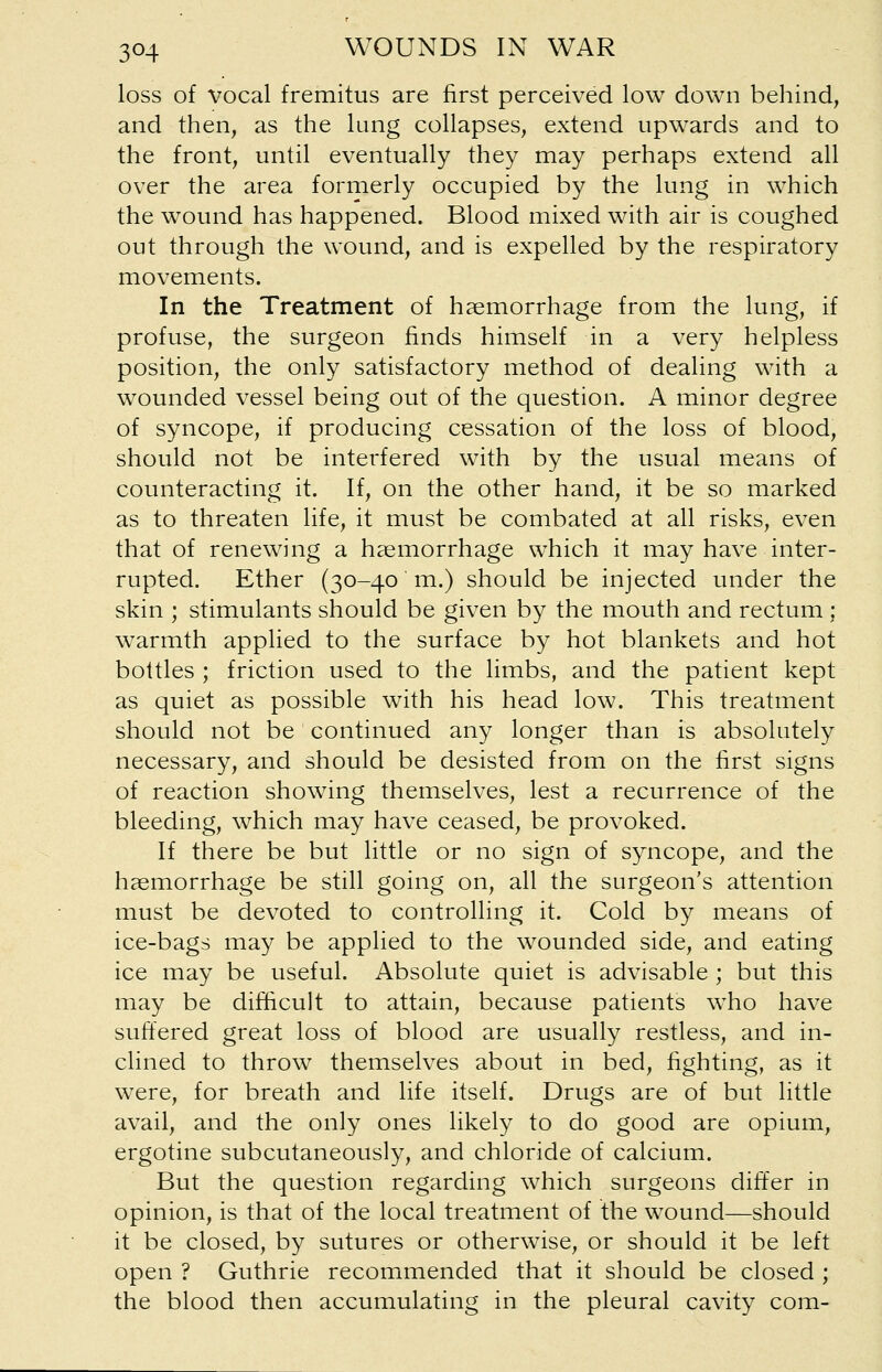 loss of vocal fremitus are first perceived low down behind, and then, as the lung collapses, extend upwards and to the front, until eventually they may perhaps extend all over the area formerly occupied by the lung in which the wound has happened. Blood mixed with air is coughed out through the wound, and is expelled by the respiratory movements. In the Treatment of haemorrhage from the lung, if profuse, the surgeon finds himself in a very helpless position, the only satisfactory method of dealing with a wounded vessel being out of the question. A minor degree of syncope, if producing cessation of the loss of blood, should not be interfered with by the usual means of counteracting it. If, on the other hand, it be so marked as to threaten life, it must be combated at all risks, even that of renewing a haemorrhage which it may have inter- rupted. Ether (30-40 in.) should be injected under the skin ; stimulants should be given by the mouth and rectum : warmth applied to the surface by hot blankets and hot bottles ; friction used to the limbs, and the patient kept as quiet as possible with his head low. This treatment should not be continued any longer than is absolutely necessary, and should be desisted from on the first signs of reaction showing themselves, lest a recurrence of the bleeding, which may have ceased, be provoked. If there be but little or no sign of syncope, and the haemorrhage be still going on, all the surgeon's attention must be devoted to controlling it. Cold by means of ice-bags may be applied to the wounded side, and eating ice may be useful. Absolute quiet is advisable ; but this may be difficult to attain, because patients who have suffered great loss of blood are usually restless, and in- clined to throw themselves about in bed, fighting, as it were, for breath and life itself. Drugs are of but little avail, and the only ones likely to do good are opium, ergotine subcutaneously, and chloride of calcium. But the question regarding which surgeons differ in opinion, is that of the local treatment of the wound—should it be closed, by sutures or otherwise, or should it be left open ? Guthrie recommended that it should be closed ; the blood then accumulating in the pleural cavity com-