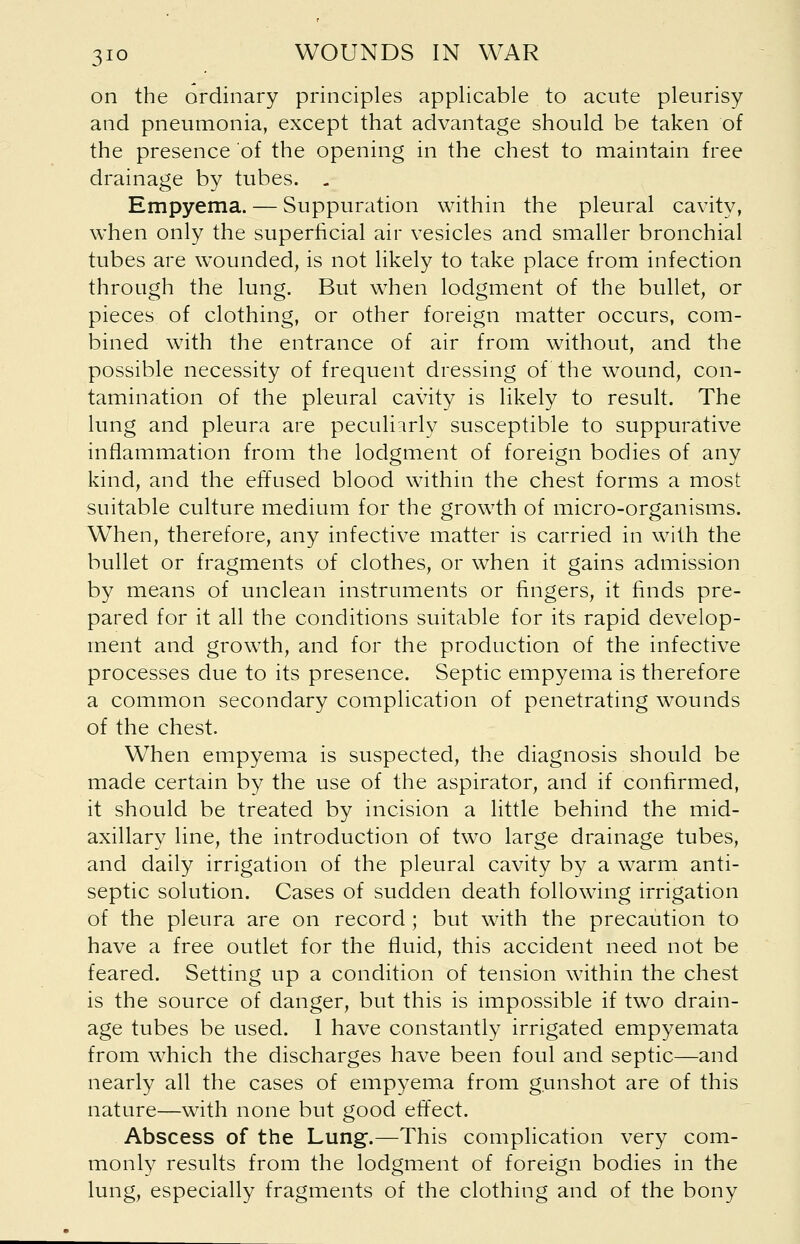 on the ordinary principles applicable to acute pleurisy and pneumonia, except that advantage should be taken of the presence of the opening in the chest to maintain free drainage by tubes. .. Empyema. — Suppuration within the pleural cavity, when only the superficial air vesicles and smaller bronchial tubes are wounded, is not likely to take place from infection through the lung. But when lodgment of the bullet, or pieces of clothing, or other foreign matter occurs, com- bined with the entrance of air from without, and the possible necessity of frequent dressing of the wound, con- tamination of the pleural cavity is likely to result. The lung and pleura are peculiarly susceptible to suppurative inflammation from the lodgment of foreign bodies of any kind, and the effused blood within the chest forms a most suitable culture medium for the growth of micro-organisms. When, therefore, any infective matter is carried in with the bullet or fragments of clothes, or when it gains admission by means of unclean instruments or fingers, it finds pre- pared for it all the conditions suitable for its rapid develop- ment and growth, and for the production of the infective processes due to its presence. Septic empyema is therefore a common secondary complication of penetrating wounds of the chest. When empyema is suspected, the diagnosis should be made certain by the use of the aspirator, and if confirmed, it should be treated by incision a little behind the mid- axillary line, the introduction of two large drainage tubes, and daily irrigation of the pleural cavity by a warm anti- septic solution. Cases of sudden death following irrigation of the pleura are on record; but with the precaution to have a free outlet for the fluid, this accident need not be feared. Setting up a condition of tension within the chest is the source of danger, but this is impossible if two drain- age tubes be used. 1 have constantly irrigated empyemata from which the discharges have been foul and septic—and nearly all the cases of empyema from gunshot are of this nature—with none but good effect. Abscess of the Lung.—This complication very com- monly results from the lodgment of foreign bodies in the lung, especially fragments of the clothing and of the bony