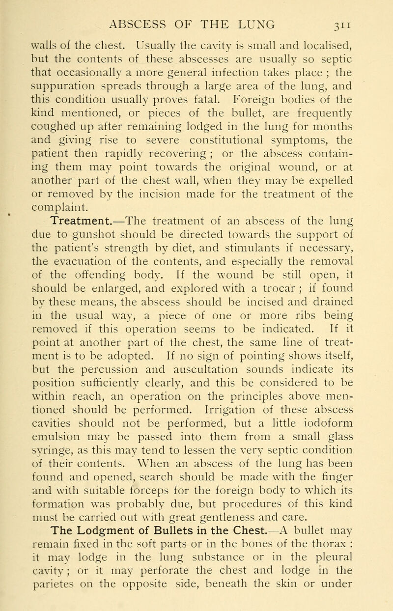 walls of the chest. Usually the cavity is small and localised, but the contents of these abscesses are usually so septic that occasionally a more general infection takes place ; the suppuration spreads through a large area of the lung, and this condition usually proves fatal. Foreign bodies of the kind mentioned, or pieces of the bullet, are frequently coughed up after remaining lodged in the lung for months and giving rise to severe constitutional symptoms, the patient then rapidly recovering ; or the abscess contain- ing them may point towards the original wound, or at another part of the chest wall, when they may be expelled or removed by the incision made for the treatment of the complaint. Treatment.—The treatment of an abscess of the lung due to gunshot should be directed towards the support of the patient's strength by diet, and stimulants if necessary, the evacuation of the contents, and especially the removal of the offending body. If the wound be still open, it should be enlarged, and explored with a trocar ; if found by these means, the abscess should be incised and drained in the usual way, a piece of one or more ribs being removed if this operation seems to be indicated. If it point at another part of the chest, the same line of treat- ment is to be adopted. If no sign of pointing shows itself, but the percussion and auscultation sounds indicate its position sufficiently clearly, and this be considered to be within reach, an operation on the principles above men- tioned should be performed. Irrigation of these abscess cavities should not be performed, but a little iodoform emulsion may be passed into them from a small glass syringe, as this may tend to lessen the very septic condition of their contents. When an abscess of the lung has been found and opened, search should be made with the finger and with suitable forceps for the foreign body to which its formation was probably due, but procedures of this kind must be carried out with great gentleness and care. The Lodgment of Bullets in the Chest.—A bullet may remain fixed in the soft parts or in the bones of the thorax : it may lodge in the lung substance or in the pleural cavity; or it may perforate the chest and lodge in the parietes on the opposite side, beneath the skin or under