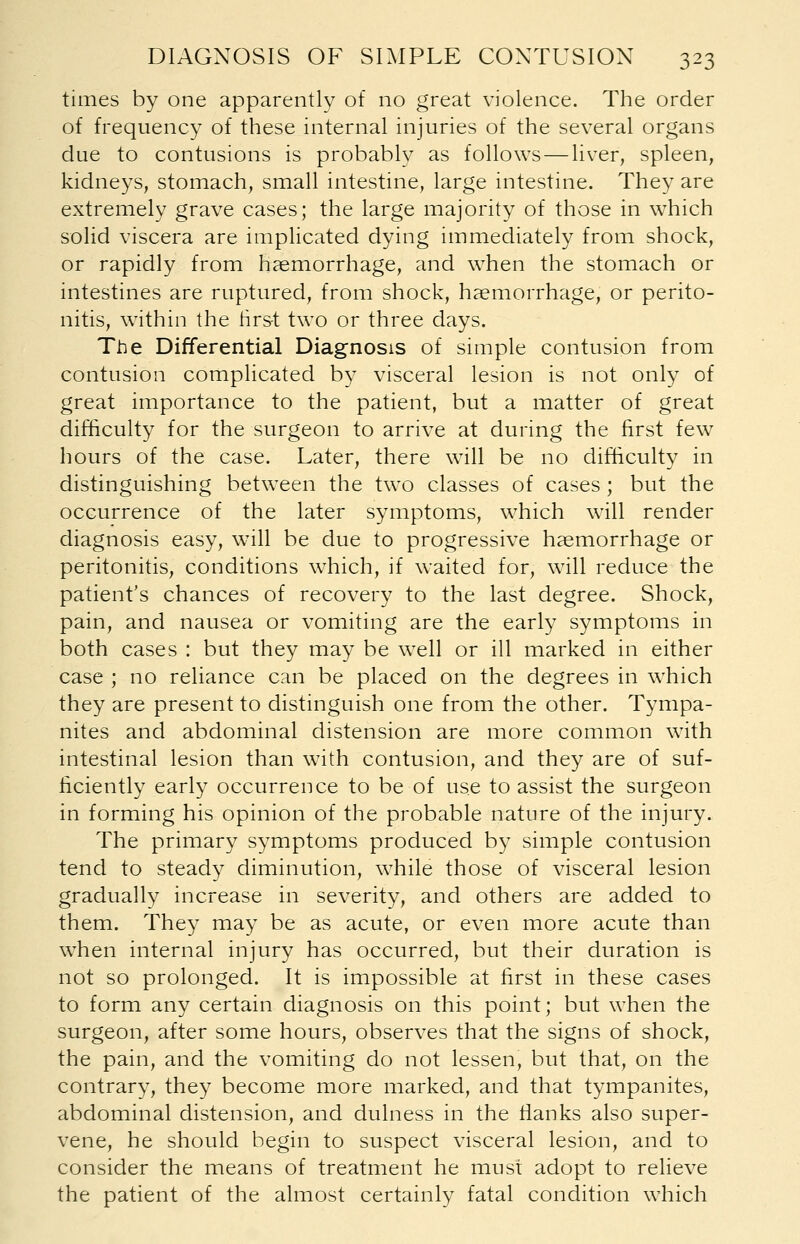 times by one apparently of no great violence. The order of frequency of these internal injuries of the several organs due to contusions is probably as follows—liver, spleen, kidneys, stomach, small intestine, large intestine. They are extremely grave cases; the large majority of those in which solid viscera are implicated dying immediately from shock, or rapidly from haemorrhage, and when the stomach or intestines are ruptured, from shock, haemorrhage, or perito- nitis, within the first two or three days. The Differential Diagnosis of simple contusion from contusion complicated by visceral lesion is not only of great importance to the patient, but a matter of great difficulty for the surgeon to arrive at during the first few hours of the case. Later, there will be no difficulty in distinguishing between the two classes of cases ; but the occurrence of the later symptoms, which will render diagnosis easy, will be due to progressive haemorrhage or peritonitis, conditions which, if waited for, will reduce the patient's chances of recovery to the last degree. Shock, pain, and nausea or vomiting are the early symptoms in both cases : but they may be well or ill marked in either case ; no reliance can be placed on the degrees in which they are present to distinguish one from the other. Tympa- nites and abdominal distension are more common with intestinal lesion than with contusion, and they are of suf- ficiently early occurrence to be of use to assist the surgeon in forming his opinion of the probable nature of the injury. The primary symptoms produced by simple contusion tend to steady diminution, while those of visceral lesion gradually increase in severity, and others are added to them. They may be as acute, or even more acute than when internal injury has occurred, but their duration is not so prolonged. It is impossible at first in these cases to form any certain diagnosis on this point; but when the surgeon, after some hours, observes that the signs of shock, the pain, and the vomiting do not lessen, but that, on the contrary, they become more marked, and that tympanites, abdominal distension, and dulness in the flanks also super- vene, he should begin to suspect visceral lesion, and to consider the means of treatment he must adopt to relieve the patient of the almost certainly fatal condition which