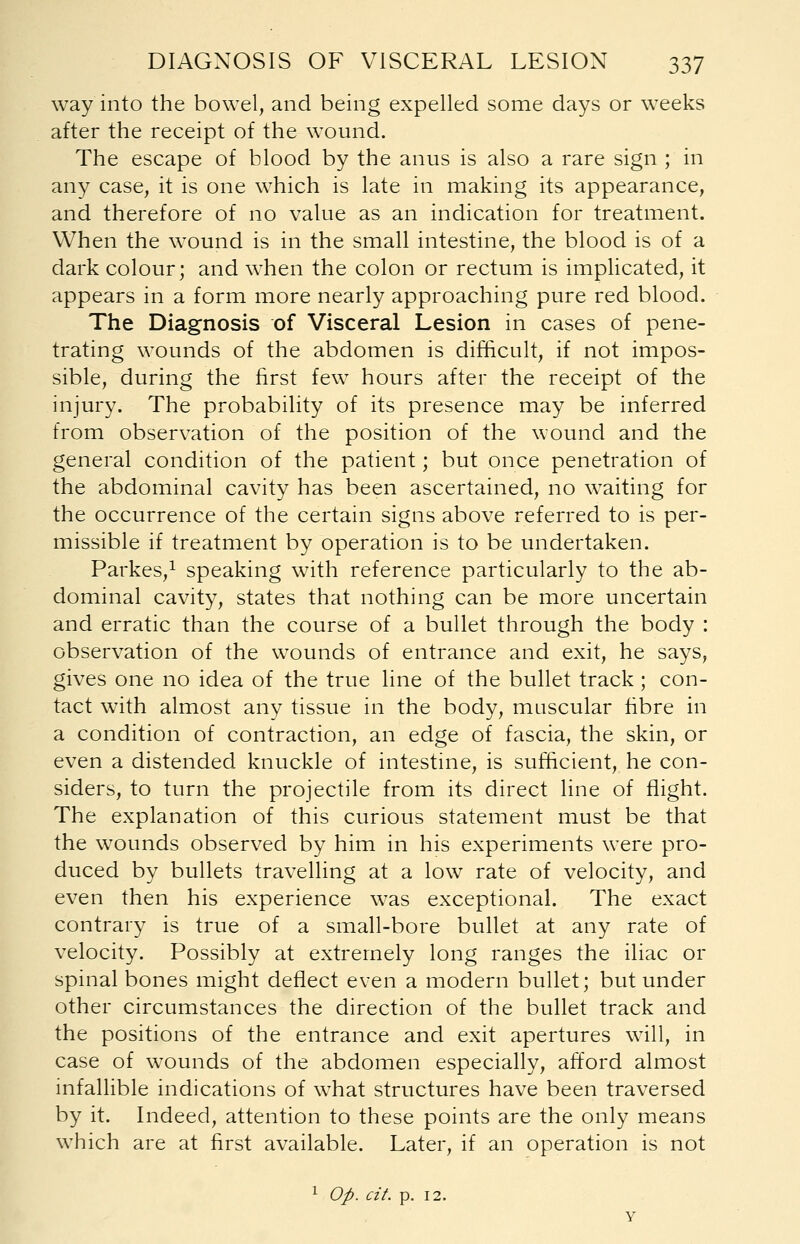 way into the bowel, and being expelled some days or weeks after the receipt of the wound. The escape of blood by the anus is also a rare sign ; in any case, it is one which is late in making its appearance, and therefore of no value as an indication for treatment. When the wound is in the small intestine, the blood is of a dark colour; and when the colon or rectum is implicated, it appears in a form more nearly approaching pure red blood. The Diagnosis of Visceral Lesion in cases of pene- trating wounds of the abdomen is difficult, if not impos- sible, during the first few hours after the receipt of the injury. The probability of its presence may be inferred from observation of the position of the wound and the general condition of the patient; but once penetration of the abdominal cavity has been ascertained, no waiting for the occurrence of the certain signs above referred to is per- missible if treatment by operation is to be undertaken. Parkes,1 speaking with reference particularly to the ab- dominal cavity, states that nothing can be more uncertain and erratic than the course of a bullet through the body : observation of the wounds of entrance and exit, he says, gives one no idea of the true line of the bullet track; con- tact with almost any tissue in the body, muscular fibre in a condition of contraction, an edge of fascia, the skin, or even a distended knuckle of intestine, is sufficient, he con- siders, to turn the projectile from its direct line of flight. The explanation of this curious statement must be that the wounds observed by him in his experiments were pro- duced by bullets travelling at a low rate of velocity, and even then his experience was exceptional. The exact contrary is true of a small-bore bullet at any rate of velocity. Possibly at extremely long ranges the iliac or spinal bones might deflect even a modern bullet; but under other circumstances the direction of the bullet track and the positions of the entrance and exit apertures will, in case of wounds of the abdomen especially, afford almost infallible indications of what structures have been traversed by it. Indeed, attention to these points are the only means which are at first available. Later, if an operation is not 1 Op. cit. p. 12.