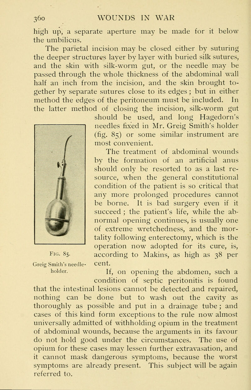 high up, a separate aperture may be made for it below the umbilicus. The parietal incision may be closed either by suturing the deeper structures layer by layer with buried silk sutures, and the skin with silk-worm gut, or the needle may be passed through the whole thickness of the abdominal wall half an inch from the incision, and the skin brought to- gether by separate sutures close to its edges ; but in either method the edges of the peritoneum must be included. In the latter method of closing the incision, silk-worm gut should be used, and long Hagedorn's needles fixed in Mr. Greig Smith's holder (fig. 85) or some similar instrument are most convenient. The treatment of abdominal wounds by the formation of an artificial anus should only be resorted to as a last re- source, when the general constitutional condition of the patient is so critical that any more prolonged procedures cannot be borne. It is bad surgery even if it succeed ; the patient's life, while the ab- normal opening continues, is usually one of extreme wretchedness, and the mor- tality following enterectomy, which is the operation now adopted for its cure, is, according to Makins, as high as 38 per cent. If, on opening the abdomen, such a condition of septic peritonitis is found that the intestinal lesions cannot be detected and repaired, nothing can be done but to wash out the cavity as thoroughly as possible and put in a drainage tube ; and cases of this kind form exceptions to the rule now almost universally admitted of withholding opium in the treatment of abdominal wounds, because the arguments in its favour do not hold good under the circumstances. The use of opium for these cases may lessen further extravasation, and it cannot mask dangerous symptoms, because the worst symptoms are already present. This subject will be again referred to. Fig. 85. Greig Smith's needle holder.