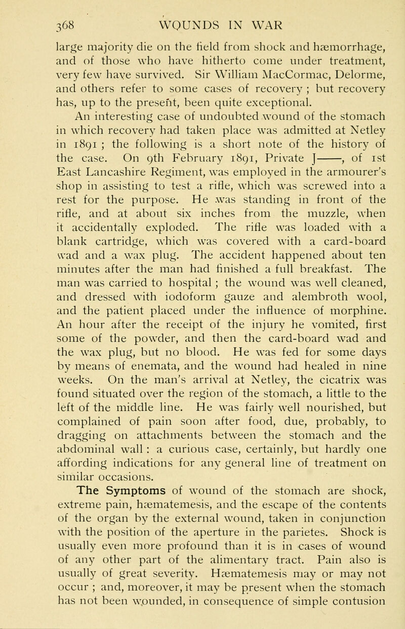 large majority die on the field from shock and haemorrhage, and of those who have hitherto come under treatment, very few have survived. Sir WTilliam MacCormac, Delorme, and others refer to some cases of recovery ; but recovery has, up to the present, been quite exceptional. An interesting case of undoubted wound of the stomach in which recovery had taken place was admitted at Netley in 1891 ; the following is a short note of the history of the case. On 9th February 1891, Private J , of 1st East Lancashire Regiment, was employed in the armourer's shop in assisting to test a rifle, which was screwed into a rest for the purpose. He was standing in front of the rifle, and at about six inches from the muzzle, when it accidentally exploded. The rifle was loaded with a blank cartridge, which was covered with a card-board wad and a wax plug. The accident happened about ten minutes after the man had finished a full breakfast. The man was carried to hospital; the wound was well cleaned, and dressed with iodoform gauze and alembroth wool, and the patient placed under the influence of morphine. An hour after the receipt of the injury he vomited, first some of the powder, and then the card-board wad and the wax plug, but no blood. He was fed for some days by means of enemata, and the wound had healed in nine weeks. On the man's arrival at Netley, the cicatrix was found situated over the region of the stomach, a little to the left of the middle line. He was fairly well nourished, but complained of pain soon after food, due, probably, to dragging on attachments between the stomach and the abdominal wall : a curious case, certainly, but hardly one affording indications for any general line of treatment on similar occasions. The Symptoms of wound of the stomach are shock, extreme pain, haematemesis, and the escape of the contents of the organ by the external wound, taken in conjunction with the position of the aperture in the parietes. Shock is usually even more profound than it is in cases of wound of any other part of the alimentary tract. Pain also is usually of great severity. Haematemesis may or may not occur ; and, moreover, it may be present when the stomach has not been wpunded, in consequence of simple contusion