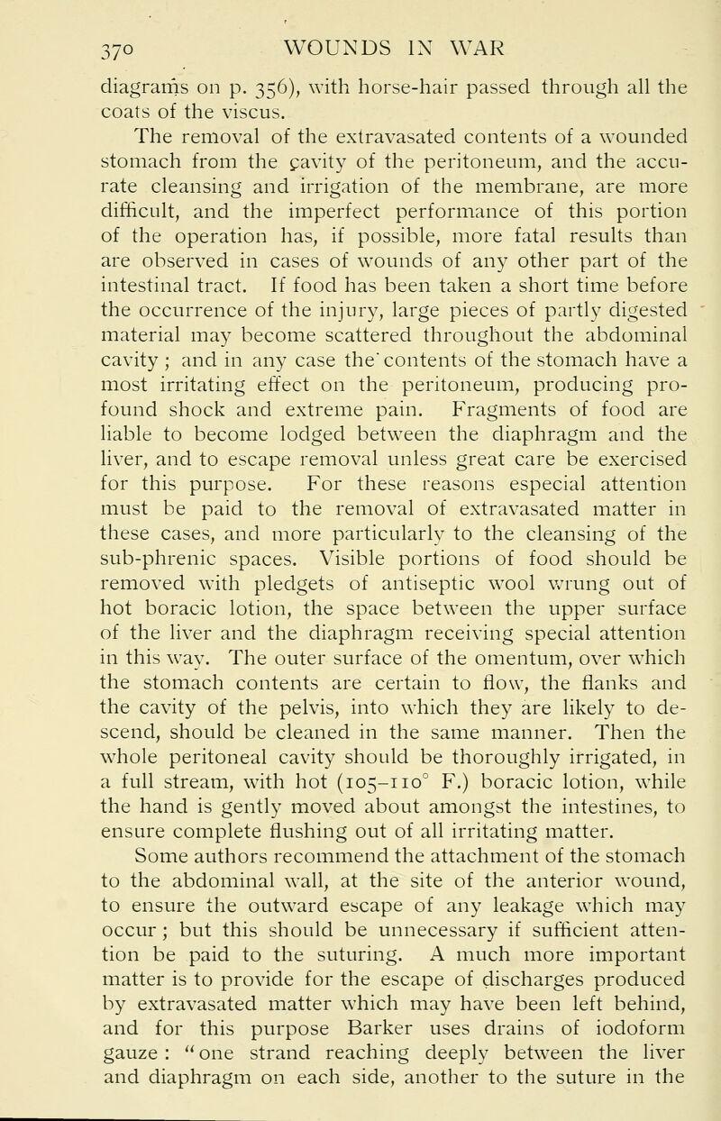 diagrams on p. 356), with horse-hair passed through all the coats of the viscus. The removal of the extravasated contents of a wounded stomach from the cavity of the peritoneum, and the accu- rate cleansing and irrigation of the membrane, are more difficult, and the imperfect performance of this portion of the operation has, if possible, more fatal results than are observed in cases of wounds of any other part of the intestinal tract. If food has been taken a short time before the occurrence of the injury, large pieces of partly digested material may become scattered throughout the abdominal cavity ; and in any case the' contents of the stomach have a most irritating effect on the peritoneum, producing pro- found shock and extreme pain. Fragments of food are liable to become lodged between the diaphragm and the liver, and to escape removal unless great care be exercised for this purpose. For these reasons especial attention must be paid to the removal of extravasated matter in these cases, and more particularly to the cleansing of the sub-phrenic spaces. Visible portions of food should be removed with pledgets of antiseptic wool wrung out of hot boracic lotion, the space between the upper surface of the liver and the diaphragm receiving special attention in this way. The outer surface of the omentum, over which the stomach contents are certain to flow, the flanks and the cavity of the pelvis, into which they are likely to de- scend, should be cleaned in the same manner. Then the whole peritoneal cavity should be thoroughly irrigated, in a full stream, with hot (105-1100 F.) boracic lotion, while the hand is gently moved about amongst the intestines, to ensure complete flushing out of all irritating matter. Some authors recommend the attachment of the stomach to the abdominal wall, at the site of the anterior wound, to ensure the outward escape of any leakage which may occur; but this should be unnecessary if sufficient atten- tion be paid to the suturing. A much more important matter is to provide for the escape of discharges produced by extravasated matter which may have been left behind, and for this purpose Barker uses drains of iodoform gauze :  one strand reaching deeply between the liver and diaphragm on each side, another to the suture in the