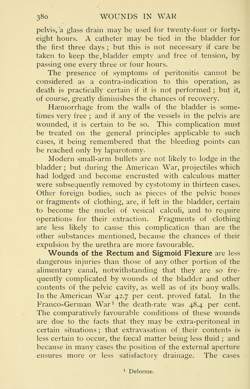 pelvis,'a glass drain may be used for twenty-four or forty- eight hours. A catheter may be tied in the bladder for the first three days ; but this is not necessary if care be taken to keep the.. bladder empty and free of tension, by passing one every three or four hours. The presence of symptoms of peritonitis cannot be considered as a contra-indication to this operation, as death is practically certain if it is not performed ; but it, of course, greatly diminishes the chances of recovery. Haemorrhage from the walls of the bladder is some- times very free ; and if any of the vessels in the pelvis are wounded, it is certain to be so. This complication must be treated on the general principles applicable to such cases, it being remembered that the bleeding points can be reached only by laparotomy. Modern small-arm bullets are not likely to lodge in the bladder; but during the American War, projectiles which had lodged and become encrusted with calculous matter were subsequently removed by cystotomy in thirteen cases. Other foreign bodies, such as pieces of the pelvic bones or fragments of clothing, are, if left in the bladder, certain to become the nuclei of vesical calculi, and to require operations for their extraction. Fragments of clothing are less likely to cause this complication than are the other substances mentioned, because the chances of their expulsion by the urethra are more favourable. Wounds of the Rectum and Sigmoid Flexure are less dangerous injuries than those of any other portion of the alimentary canal, notwithstanding that they are so fre- quently complicated by wounds of the bladder and other contents of the pelvic cavity, as well as of its bony walls. In the American WTar 42.7 per cent, proved fatal. In the Franco-German War1 the death-rate was 48.4 per cent. The comparatively favourable conditions of these wounds are due to the facts that they may be extra-peritoneal in certain situations ; that extravasation of their contents is less certain to occur, the faecal matter being less fluid ; and because in many cases the position of the external aperture ensures more or less satisfactory drainage. The cases 1 Delorme.