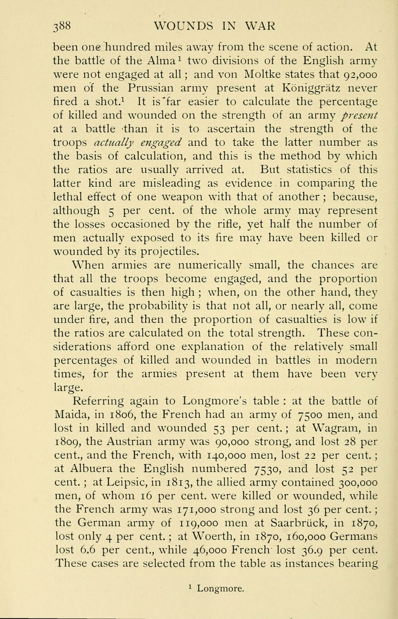 been one hundred miles away from the scene of action. At the battle of the Alma1 two divisions of the English army were not engaged at all; and von Moltke states that 92,000 men of the Prussian army present at Koniggratz never fired a shot.1 It is far easier to calculate the percentage of killed and wounded on the strength of an army present at a battle -than it is to ascertain the strength of the troops actually engaged and to take the latter number as the basis of calculation, and this is the method by which the ratios are usually arrived at. But statistics of this latter kind are misleading as evidence. in comparing the lethal effect of one weapon with that of another ; because, although 5 per cent, of the whole army may represent the losses occasioned by the rifle, yet half the number of men actually exposed to its fire may have been killed or wounded by its projectiles. When armies are numerically small, the chances are that all the troops become engaged, and the proportion of casualties is then high ; when, on the other hand, they are large, the probability is that not all, or nearly all, come under fire, and then the proportion of casualties is low if the ratios are calculated on the total strength. These con- siderations afford one explanation of the relatively small percentages of killed and wounded in battles in modern times, for the armies present at them have been very large. Referring again to Longmore's table : at the battle of Maida, in 1806, the French had an army of 7500 men, and lost in killed and wounded 53 per cent.; at Wagram, in 1809, the Austrian army was 90,000 strong, and lost 28 per cent., and the French, with 140,000 men, lost 22 per cent.; at Albuera the English numbered 7530, and lost 52 per cent.; at Leipsic, in 1813, the allied army contained 300,000 men, of whom 16 per cent, were killed or wounded, while the French army was 171,000 strong and lost 36 per cent.; the German army of 119,000 men at Saarbriick, in 1870, lost only 4 per cent.; at Woerth, in 1870, 160,000 Germans lost 6.6 per cent., while 46,000 French lost 36.9 per cent. These cases are selected from the table as instances bearing