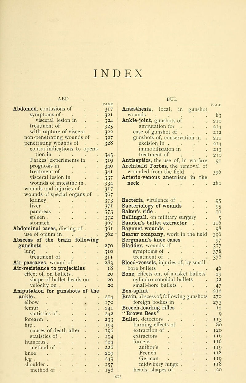 INDEX ABD BUL PAGE PAGE Abdomen, contusions of 317 Anaesthesia, local, in gunshol symptoms of 321 wounds .... 83 visceral lesion in 324 Ankle-joint, gunshots of 210 treatment of 325 amputation for . 214 with rupture of viscera 322 case of gunshot of . 212 non-penetrating wounds of 327 gunshots of, conservation in 211 penetrating wounds of . 328 excision in . 214 contra-indications to opera- immobilisation in 213 tion in 345 treatment of 210 Parkes' experiments in 319 Antiseptics, the use of, in warfare 9i prognosis in 340 Archibald Forbes, the removal ol treatment of 34i wounded from the field 396 visceral lesion in 337 Arterio-venous aneurism in the . wounds of intestine in . 334 neck . . . . 280 wounds and injuries of . 317 wounds of special organs of 367 kidney 373 Bacteria, virulence of . 95 liver .... 37i Bacteriology of wounds 95 pancreas . 373 Baker's rifle .... 10 spleen .... 372 Ballingall, on military surgery 5 stomach 367 Bauden's bullet extractor . 116 Abdominal cases, dieting of . 36i Bayonet wounds . 98 use of opium in 362 • Bearer company, work in the fielc 396 Abscess of the brain following Bergmann's knee cases 97 gunshots .... 270 Bladder, wounds of 377 lung 310 symptoms of . 378 treatment of 3ii treatment of . 378 Air-passages, wound of 283 Blood-vessels, injuries of, by small- Air-resistance to projectiles 18 bore bullets 46 effect of, on bullets . 20 Bone, effects on, of musket bullets 29 shape of bullet heads on 20 cylindro-conoidal bullets 32 velocity on . 20 small-bore bullets . 47 Amputation for gunshots of the 1 Box-splint .... 212 ankle 214 Brain, abscess of, following gunshots 5 270 elbow .... 170 foreign bodies in 273 femur .... 241 Breech-loading rifles . 12 statistics of . 242 Brown Bess 9 forearm .... • 233 Bullet, detectors . • 113 hip ..... 194 burning effects of . . 80 causes of death after . . 196 extraction of . 120 statistics of . 194 extractors 116 humerus .... 224 forceps .... 116 method of . 226 author's 119 knee ... 209 French 118 leg 249 German 119 shoulder .... 157 midwifery hinge . 118 method of . . 158 heads, shapes of 20