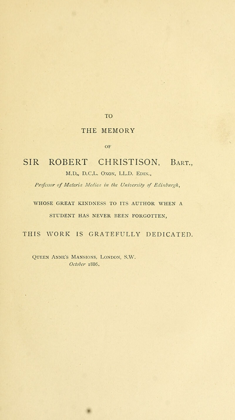 TO THE MEMORY OF SIR ROBERT CHRISTISON. Bart., M.D., D.C.L. OxoN, LL.D. Edin., Professor of Materia Medica in the University of Edinburgh, WHOSE GREAT KINDNESS TO ITS AUTHOR WHEN A STUDENT HAS NEVER BEEN FORGOTTEN, THIS WORK IS GRATEFULLY DEDICATED. Queen Anne's Mansions, London, S.W. October 1886.