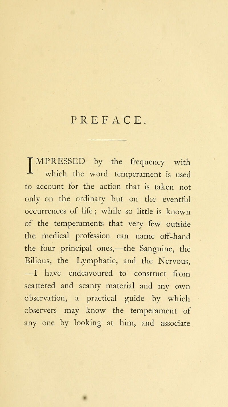 PREFACE. IMPRESSED by the frequency with •*■ which the word temperament is used to account for the action that is taken not only on the ordinary but on the eventful occurrences of life; while so little is known of the temperaments that very few outside the medical profession can name oif-hand the four principal ones,—the Sanguine, the Bilious, the Lymphatic, and the Nervous, —I have endeavoured to construct from scattered and scanty material and my own observation, a practical guide by which observers may know the temperament of any one by looking at him, and associate